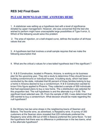 RES 342 Final Exam
PLEASE DOWNLOAD THE ANSWERS HERE


1. A statistician was setting up a hypothesis test with a level of significance
dictated by upper management. However, she was concerned that the test she
wished to perform might have unacceptable large possibilities of Type II error, ß.
Which of the following would solve this problem

 2. The area of rejection, on a bell shaped curve, defines the location of all those
values that are



3. A hypothesis test that involves a small sample requires that we make the
following assumption that



4. What are the critical z-values for a two-tailed hypothesis test if the significant ?



5. K & S Construction, located in Phoenix, Arizona, is working on its business
plan for the upcoming year. They did a study to determine if they should focus on
building condominiums or individual houses. A building study, which had been
conducted by the state, indicated that 60 percent of those families looking to buy
a home in Arizona desired to buy a condominium. K & S Construction wanted to
know if this figure applied to Phoenix. They collected a sample of 500 individuals
that had expressed plans to buy a new home. The z-distribution was selected for
this proportion test. The null hypothesis is and the alternate is p ≠ 0.60. The
significant level selected was .05. From the sample of 500, it was determined that
290 wanted to buy a condominium. What decision should be made regarding the
null hypothesis?



6. Doi Winery has two wine shops in the neighboring towns of Seamen and
Batavia. The favorite wine, as advertised, is Raspberry wine. A survey of 300
customers at the Seamen store revealed that 225 individuals preferred the
Raspberry wine while 290 out of 400 in Batavia preferred the same flavor. To test
the hypothesis that there was no difference in preferences in the two towns, what
is the alternate hypothesis?
 