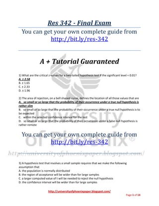 http://universityofphoenixpaper.blogspot.com/
Page 1 of 14
Res 342 - Final Exam
You can get your own complete guide from
http://bit.ly/res-342
A + Tutorial Guaranteed
1) What are the critical z-values for a two-tailed hypothesis test if the significant level = 0.01?
A. ± 2.58
B. ± 1.65
C. ± 2.33
D. ± 1.96
2) The area of rejection, on a bell shaped curve, defines the location of all those values that are
A. so small or so large that the probability of their occurrence under a true null hypothesis is
rather slim
B. so small or so large that the probability of their occurrence under a true null hypothesis is to
be expected
C. within the selected confidence interval for the test
D. so small or so large that the probability of their occurrence under a false null hypothesis is
rather remote
You can get your own complete guide from
http://bit.ly/res-342
3) A hypothesis test that involves a small sample requires that we make the following
assumption that
A. the population is normally distributed
B. the region of acceptance will be wider than for large samples
C. a larger computed value of t will be needed to reject the null hypothesis
D. the confidence interval will be wider than for large samples
 