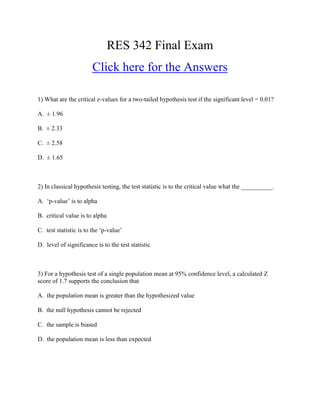 RES 342 Final Exam
                        Click here for the Answers

1) What are the critical z-values for a two-tailed hypothesis test if the significant level = 0.01?

A. ± 1.96

B. ± 2.33

C. ± 2.58

D. ± 1.65



2) In classical hypothesis testing, the test statistic is to the critical value what the __________.

A. ‘p-value’ is to alpha

B. critical value is to alpha

C. test statistic is to the ‘p-value’

D. level of significance is to the test statistic



3) For a hypothesis test of a single population mean at 95% confidence level, a calculated Z
score of 1.7 supports the conclusion that

A. the population mean is greater than the hypothesized value

B. the null hypothesis cannot be rejected

C. the sample is biased

D. the population mean is less than expected
 