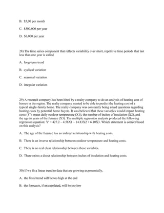 B. $5,00 per month

C. $500,000 per year

D. $6,000 per year



28) The time series component that reflects variability over short, repetitive time periods that last
less than one year is called

A. long-term trend

B. cyclical variation

C. seasonal variation

D. irregular variation



29) A research company has been hired by a realty company to do an analysis of heating cost of
homes in the region. The realty company wanted to be able to predict the heating cost of a
typical single-family home. The realty company was constantly being asked questions regarding
heating costs by potential home buyers. It was believed that these variables would impact heating
costs (Y'): mean daily outdoor temperature (X1), the number of inches of insulation (X2), and
the age in years of the furnace (X3). The multiple regression analysis produced the following
regression equation: Y' = 427.2 – 4.58X1 – 14.83X2 + 6.10X3. Which statement is correct based
on this analysis?

A. The age of the furnace has an indirect relationship with heating costs.

B. There is an inverse relationship between outdoor temperature and heating costs.

C. There is no real clear relationship between these variables.

D. There exists a direct relationship between inches of insulation and heating costs.



30) If we fit a linear trend to data that are growing exponentially,

A. the fitted trend will be too high at the end

B. the forecasts, if extrapolated, will be too low
 