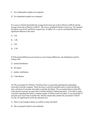 C. Two independent samples are compared.

D. Two dependent samples are compared.



8) A survey of hotels found that the average hotel room rate in New Orleans is $88.42 and the
average room rate in Phoenix is $80.61. The survey sampled 50 hotels in each city. The standard
deviations were $5.62 and $4.83, respectively. At alpha=.05, it can be concluded that there is a
significant different in the rates?

A. 7.45

B. -1.96

C. 1.96

D. -7.45



9) If the paired differences are normal in a test of mean differences, the distribution used for
testing is the

A. normal distribution

B. chi-square

C. student distribution

D. F distribution



10) The accountant for Thomas’s Furniture Store is concerned regarding the outstanding
receivable owed the company. There has been a cash flow problem and it is believed that the
slow collection of accounts receivable is partially the blame. The accountant believes that 40%
of the present accounts are more than 4 months behind in making payments. To be able to make
a decision regarding this belief, a random sample of 100 accounts was taken. It was found that 37
accounts were more than 4 months late. Did the sample data confirm the accountant’s belief?
Use the .05 significant level for the statistical test.

A. There is not enough evidence to confirm or deny the belief.

B. The accountant's belief is not confirmed.
 