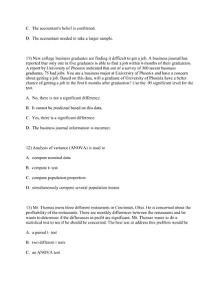 C. The accountant's belief is confirmed.

D. The accountant needed to take a larger sample.



11) New college business graduates are finding it difficult to get a job. A business journal has
reported that only one in five graduates is able to find a job within 6 months of their graduation.
A report by University of Phoenix indicated that out of a survey of 300 recent business
graduates, 75 had jobs. You are a business major at University of Phoenix and have a concern
about getting a job. Based on this data, will a graduate of University of Phoenix have a better
chance of getting a job in the first 6 months after graduation? Use the .05 significant level for the
test.

A. No, there is not a significant difference.

B. It cannot be predicted based on this data.

C. Yes, there is a significant difference.

D. The business journal information is incorrect.



12) Analysis of variance (ANOVA) is used to

A. compare nominal data

B. compute t- test

C. compare population proportion

D. simultaneously compare several population means



13) Mr. Thomas owns three different restaurants in Cincinnati, Ohio. He is concerned about the
profitability of the restaurants. There are monthly differences between the restaurants and he
wants to determine if the differences in profit are significant. Mr. Thomas wants to do a
statistical test to see if he should be concerned. The best test to address this problem would be

A. a paired t- test

B. two different t tests

C. an ANOVA test
 