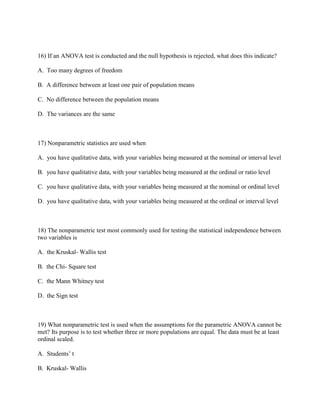 16) If an ANOVA test is conducted and the null hypothesis is rejected, what does this indicate?

A. Too many degrees of freedom

B. A difference between at least one pair of population means

C. No difference between the population means

D. The variances are the same



17) Nonparametric statistics are used when

A. you have qualitative data, with your variables being measured at the nominal or interval level

B. you have qualitative data, with your variables being measured at the ordinal or ratio level

C. you have qualitative data, with your variables being measured at the nominal or ordinal level

D. you have qualitative data, with your variables being measured at the ordinal or interval level



18) The nonparametric test most commonly used for testing the statistical independence between
two variables is

A. the Kruskal- Wallis test

B. the Chi- Square test

C. the Mann Whitney test

D. the Sign test



19) What nonparametric test is used when the assumptions for the parametric ANOVA cannot be
met? Its purpose is to test whether three or more populations are equal. The data must be at least
ordinal scaled.

A. Students’ t

B. Kruskal- Wallis
 