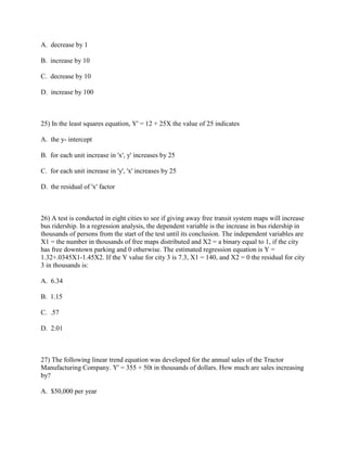 A. decrease by 1

B. increase by 10

C. decrease by 10

D. increase by 100

RES 342 Final Exam

25) In the least squares equation, Y' = 12 + 25X the value of 25 indicates

A. the y- intercept

B. for each unit increase in 'x', y' increases by 25

C. for each unit increase in 'y', 'x' increases by 25

D. the residual of 'x' factor



26) A test is conducted in eight cities to see if giving away free transit system maps will increase
bus ridership. In a regression analysis, the dependent variable is the increase in bus ridership in
thousands of persons from the start of the test until its conclusion. The independent variables are
X1 = the number in thousands of free maps distributed and X2 = a binary equal to 1, if the city
has free downtown parking and 0 otherwise. The estimated regression equation is Y =
1.32+.0345X1-1.45X2. If the Y value for city 3 is 7.3, X1 = 140, and X2 = 0 the residual for city
3 in thousands is:

A. 6.34

B. 1.15

C. .57

D. 2.01

RES342 Final Exam

27) The following linear trend equation was developed for the annual sales of the Tractor
Manufacturing Company. Y' = 355 + 50t in thousands of dollars. How much are sales increasing
by?

A. $50,000 per year
 