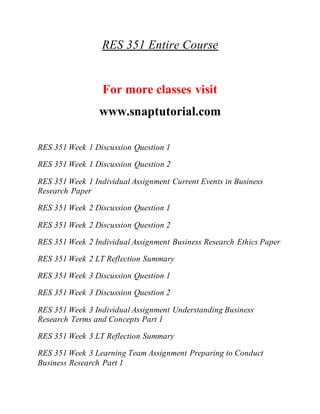 RES 351 Entire Course
For more classes visit
www.snaptutorial.com
RES 351 Week 1 Discussion Question 1
RES 351 Week 1 Discussion Question 2
RES 351 Week 1 Individual Assignment Current Events in Business
Research Paper
RES 351 Week 2 Discussion Question 1
RES 351 Week 2 Discussion Question 2
RES 351 Week 2 Individual Assignment Business Research Ethics Paper
RES 351 Week 2 LT Reflection Summary
RES 351 Week 3 Discussion Question 1
RES 351 Week 3 Discussion Question 2
RES 351 Week 3 Individual Assignment Understanding Business
Research Terms and Concepts Part 1
RES 351 Week 3 LT Reflection Summary
RES 351 Week 3 Learning Team Assignment Preparing to Conduct
Business Research Part 1
 