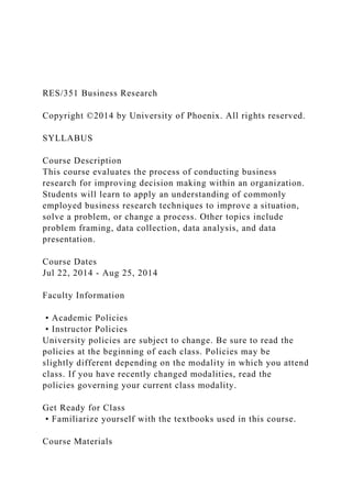 RES/351 Business Research
Copyright ©2014 by University of Phoenix. All rights reserved.
SYLLABUS
Course Description
This course evaluates the process of conducting business
research for improving decision making within an organization.
Students will learn to apply an understanding of commonly
employed business research techniques to improve a situation,
solve a problem, or change a process. Other topics include
problem framing, data collection, data analysis, and data
presentation.
Course Dates
Jul 22, 2014 - Aug 25, 2014
Faculty Information
• Academic Policies
• Instructor Policies
University policies are subject to change. Be sure to read the
policies at the beginning of each class. Policies may be
slightly different depending on the modality in which you attend
class. If you have recently changed modalities, read the
policies governing your current class modality.
Get Ready for Class
• Familiarize yourself with the textbooks used in this course.
Course Materials
 