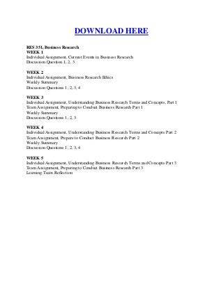 DOWNLOAD HERE
RES 351, Business Research
WEEK 1
Individual Assignment, Current Events in Business Research
Discussion Question 1, 2, 3

WEEK 2
Individual Assignment, Business Research Ethics
Weekly Summary
Discussion Questions 1, 2, 3, 4

WEEK 3
Individual Assignment, Understanding Business Research Terms and Concepts, Part 1
Team Assignment, Preparing to Conduct Business Research Part 1
Weekly Summary
Discussion Questions 1, 2, 3

WEEK 4
Individual Assignment, Understanding Business Research Terms and Concepts Part 2
Team Assignment, Prepare to Conduct Business Research Part 2
Weekly Summary
Discussion Questions 1, 2, 3, 4

WEEK 5
Individual Assignment, Understanding Business Research Terms and Concepts Part 3
Team Assignment, Preparing to Conduct Business Research Part 3
Learning Team Reflection
 