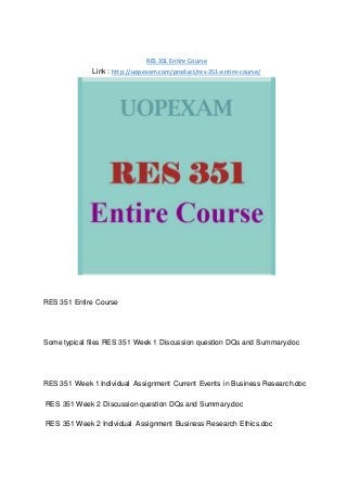 RES 351 Entire Course
Link : http://uopexam.com/product/res-351-entire-course/
RES 351 Entire Course
Some typical files RES 351 Week 1 Discussion question DQs and Summary.doc
RES 351 Week 1 Individual Assignment Current Events in Business Research.doc
RES 351 Week 2 Discussion question DQs and Summary.doc
RES 351 Week 2 Individual Assignment Business Research Ethics.doc
 