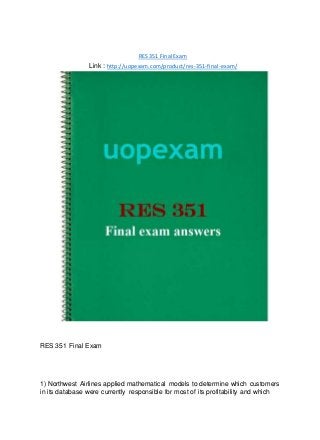 RES 351 Final Exam
Link : http://uopexam.com/product/res-351-final-exam/
RES 351 Final Exam
1) Northwest Airlines applied mathematical models to determine which customers
in its database were currently responsible for most of its profitability and which
 