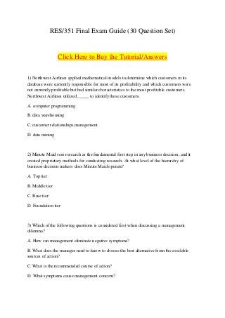 RES/351 Final Exam Guide (30 Question Set)
Click Here to Buy the Tutorial/Answers
1) Northwest Airlines applied mathematical models to determine which customers in its
database were currently responsible for most of its profitability and which customers were
not currently profitable but had similar characteristics to the most profitable customers.
Northwest Airlines utilized _____ to identify these customers.
A. computer programming
B. data warehousing
C. customer relationships management
D. data mining
2) Minute Maid sees research as the fundamental first step in any business decision, and it
created proprietary methods for conducting research. At what level of the hierarchy of
business decision makers does Minute Maid operate?
A. Top tier
B. Middle tier
C. Base tier
D. Foundation tier
3) Which of the following questions is considered first when discussing a management
dilemma?
A. How can management eliminate negative symptoms?
B. What does the manager need to know to choose the best alternative from the available
sources of action?
C. What is the recommended course of action?
D. What symptoms cause management concern?
 