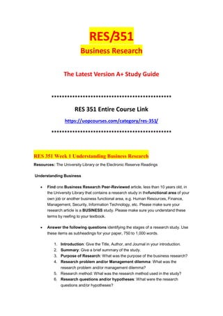 RES/351
Business Research
The Latest Version A+ Study Guide
**********************************************
RES 351 Entire Course Link
https://uopcourses.com/category/res-351/
**********************************************
RES 351 Week 1 Understanding Business Research
Resources: The University Library or the Electronic Reserve Readings
Understanding Business
 Find one Business Research Peer-Reviewed article, less than 10 years old, in
the University Library that contains a research study in thefunctional area of your
own job or another business functional area, e.g. Human Resources, Finance,
Management, Security, Information Technology, etc. Please make sure your
research article is a BUSINESS study. Please make sure you understand these
terms by reefing to your textbook.
 Answer the following questions identifying the stages of a research study. Use
these items as subheadings for your paper, 750 to 1,000 words.
1. Introduction: Give the Title, Author, and Journal in your introduction.
2. Summary: Give a brief summary of the study.
3. Purpose of Research: What was the purpose of the business research?
4. Research problem and/or Management dilemma: What was the
research problem and/or management dilemma?
5. Research method: What was the research method used in the study?
6. Research questions and/or hypotheses: What were the research
questions and/or hypotheses?
 