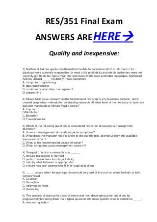 RES/351 Final Exam
          ANSWERS ARE HERE
                     Quality and inexpensive:

1) Northwest Airlines applied mathematical models to determine which customers in its
database were currently responsible for most of its profitability and which customers were not
currently profitable but had similar characteristics to the most profitable customers. Northwest
Airlines utilized _____ to identify these customers.
A. computer programming
B. data warehousing
C. customer relationships management
D. data mining

2) Minute Maid sees research as the fundamental first step in any business decision, and it
created proprietary methods for conducting research. At what level of the hierarchy of business
decision makers does Minute Maid operate?
A. Top tier
B.Middle tier
C. Base tier
D. Foundation tier

3) Which of the following questions is considered first when discussing a management
dilemma?
A. How can management eliminate negative symptoms?
B. What does the manager need to know to choose the best alternative from the available
sources of action?
C. What is the recommended course of action?
D. What symptoms cause management concern?

4) The goal of ethics in research is to _____.
A. ensure that no one is harmed
B. protect researchers from legal liability
C. identify what behavior is appropriate
D. ensure research sponsors fulfill their legal obligations

5) _____ occurs when the participants are told only part of the truth or when the truth is fully
compromised.
A. Coercion
B. Deception
C. Informed consent
D. Debriefing

6) The process of stating the basic dilemma and then developing other questions by
progressively breaking down the original question into more specific ones is called the _____.
A. research question
 