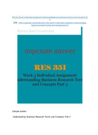 RES 351 Week5 Individual AssignmentUnderstandingBusinessResearchTermsand Concepts Part
3
Link : http://uopexam.com/product/res-351-week-5-individual-assignment-understanding-
business-research-terms-and-concepts-part-3/
Sample content
Understanding Business Research Terms and Concepts: Part 3
 
