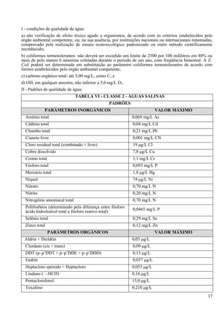 I - condições de qualidade de água:
a) não verificação de efeito tóxico agudo a organismos, de acordo com os critérios estabelecidos pelo
órgão ambiental competente, ou, na sua ausência, por instituições nacionais ou internacionais renomadas,
comprovado pela realização de ensaio ecotoxicológico padronizado ou outro método cientificamente
reconhecido;
b) coliformes termotolerantes: não deverá ser excedido um limite de 2500 por 100 mililitros em 80% ou
mais de pelo menos 6 amostras coletadas durante o período de um ano, com freqüência bimestral. A E.
Coli poderá ser determinada em substituição ao parâmetro coliformes termotolerantes de acordo com
limites estabelecidos pelo órgão ambiental competente;
c) carbono orgânico total: até 5,00 mg/L, como C; e
d) OD, em qualquer amostra, não inferior a 5,0 mg/L O2.
II - Padrões de qualidade de água:
                               TABELA VI - CLASSE 2 - ÁGUAS SALINAS
                                               PADRÕES
             PARÂMETROS INORGÂNICOS                                       VALOR MÁXIMO
  Arsênio total                                             0,069 mg/L As
  Cádmio total                                              0,04 mg/L Cd
  Chumbo total                                              0,21 mg/L Pb
  Cianeto livre                                             0,001 mg/L CN
  Cloro residual total (combinado + livre)                  19 μg/L Cl
  Cobre dissolvido                                          7,8 μg/L Cu
  Cromo total                                               1,1 mg/L Cr
  Fósforo total                                             0,093 mg/L P
  Mercúrio total                                            1,8 μg/L Hg
  Níquel                                                    74 μg/L Ni
  Nitrato                                                   0,70 mg/L N
  Nitrito                                                   0,20 mg/L N
  Nitrogênio amoniacal total                                0,70 mg/L N
  Polifosfatos (determinado pela diferença entre fósforo    0,0465 mg/L P
  ácido hidrolisável total e fósforo reativo total)
  Selênio total                                             0,29 mg/L Se
  Zinco total                                               0,12 mg/L Zn
                PARÂMETROS ORGÂNICOS                                      VALOR MÁXIMO
 Aldrin + Dieldrin                                          0,03 μg/L
  Clordano (cis + trans)                                    0,09 μg/L
  DDT (p–p’DDT + p–p’DDE + p–p’DDD)                         0,13 μg/L
  Endrin                                                    0,037 μg/L
  Heptacloro epóxido + Heptacloro                           0,053 μg/L
  Lindano (-HCH)                                           0,16 μg/L
  Pentaclorofenol                                           13,0 μg/L
  Toxafeno                                                  0,210 μg/L
                                                                                                     17
 