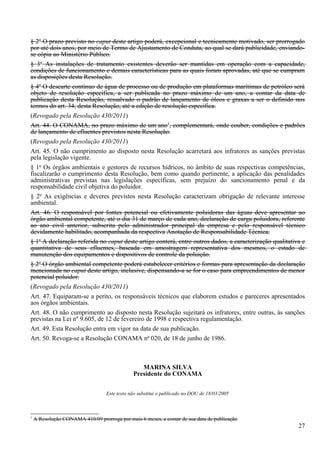 § 2o O prazo previsto no caput deste artigo poderá, excepcional e tecnicamente motivado, ser prorrogado
por até dois anos, por meio de Termo de Ajustamento de Conduta, ao qual se dará publicidade, enviando-
se cópia ao Ministério Público.
§ 3o As instalações de tratamento existentes deverão ser mantidas em operação com a capacidade,
condições de funcionamento e demais características para as quais foram aprovadas, até que se cumpram
as disposições desta Resolução.
§ 4o O descarte contínuo de água de processo ou de produção em plataformas marítimas de petróleo será
objeto de resolução específica, a ser publicada no prazo máximo de um ano, a contar da data de
publicação desta Resolução, ressalvado o padrão de lançamento de óleos e graxas a ser o definido nos
termos do art. 34, desta Resolução, até a edição de resolução específica.
(Revogado pela Resolução 430/2011)
Art. 44. O CONAMA, no prazo máximo de um ano1, complementará, onde couber, condições e padrões
de lançamento de efluentes previstos nesta Resolução.
(Revogado pela Resolução 430/2011)
Art. 45. O não cumprimento ao disposto nesta Resolução acarretará aos infratores as sanções previstas
pela legislação vigente.
§ 1o Os órgãos ambientais e gestores de recursos hídricos, no âmbito de suas respectivas competências,
fiscalizarão o cumprimento desta Resolução, bem como quando pertinente, a aplicação das penalidades
administrativas previstas nas legislações específicas, sem prejuízo do sancionamento penal e da
responsabilidade civil objetiva do poluidor.
§ 2o As exigências e deveres previstos nesta Resolução caracterizam obrigação de relevante interesse
ambiental.
Art. 46. O responsável por fontes potencial ou efetivamente poluidoras das águas deve apresentar ao
órgão ambiental competente, até o dia 31 de março de cada ano, declaração de carga poluidora, referente
ao ano civil anterior, subscrita pelo administrador principal da empresa e pelo responsável técnico
devidamente habilitado, acompanhada da respectiva Anotação de Responsabilidade Técnica.
§ 1o A declaração referida no caput deste artigo conterá, entre outros dados, a caracterização qualitativa e
quantitativa de seus efluentes, baseada em amostragem representativa dos mesmos, o estado de
manutenção dos equipamentos e dispositivos de controle da poluição.
§ 2o O órgão ambiental competente poderá estabelecer critérios e formas para apresentação da declaração
mencionada no caput deste artigo, inclusive, dispensando-a se for o caso para empreendimentos de menor
potencial poluidor.
(Revogado pela Resolução 430/2011)
Art. 47. Equiparam-se a perito, os responsáveis técnicos que elaborem estudos e pareceres apresentados
aos órgãos ambientais.
Art. 48. O não cumprimento ao disposto nesta Resolução sujeitará os infratores, entre outras, às sanções
previstas na Lei nº 9.605, de 12 de fevereiro de 1998 e respectiva regulamentação.
Art. 49. Esta Resolução entra em vigor na data de sua publicação.
Art. 50. Revoga-se a Resolução CONAMA no 020, de 18 de junho de 1986.



                                                  MARINA SILVA
                                               Presidente do CONAMA


                                   Este texto não substitui o publicado no DOU de 18/03/2005



1
    A Resolução CONAMA 410/09 prorroga por mais 6 meses, a contar de sua data de publicação.
                                                                                                         27
 