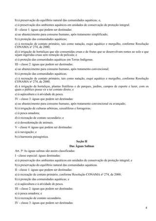 b) à preservação do equilíbrio natural das comunidades aquáticas; e,
c) à preservação dos ambientes aquáticos em unidades de conservação de proteção integral.
II - classe 1: águas que podem ser destinadas:
a) ao abastecimento para consumo humano, após tratamento simplificado;
b) à proteção das comunidades aquáticas;
c) à recreação de contato primário, tais como natação, esqui aquático e mergulho, conforme Resolução
CONAMA no 274, de 2000;
d) à irrigação de hortaliças que são consumidas cruas e de frutas que se desenvolvam rentes ao solo e que
sejam ingeridas cruas sem remoção de película; e
e) à proteção das comunidades aquáticas em Terras Indígenas.
III - classe 2: águas que podem ser destinadas:
a) ao abastecimento para consumo humano, após tratamento convencional;
b) à proteção das comunidades aquáticas;
c) à recreação de contato primário, tais como natação, esqui aquático e mergulho, conforme Resolução
CONAMA no 274, de 2000;
d) à irrigação de hortaliças, plantas frutíferas e de parques, jardins, campos de esporte e lazer, com os
quais o público possa vir a ter contato direto; e
e) à aqüicultura e à atividade de pesca.
IV - classe 3: águas que podem ser destinadas:
a) ao abastecimento para consumo humano, após tratamento convencional ou avançado;
b) à irrigação de culturas arbóreas, cerealíferas e forrageiras;
c) à pesca amadora;
d) à recreação de contato secundário; e
e) à dessedentação de animais.
V - classe 4: águas que podem ser destinadas:
a) à navegação; e
b) à harmonia paisagística.
                                                    Seção II
                                              Das Águas Salinas
       o
Art. 5 As águas salinas são assim classificadas:
I - classe especial: águas destinadas:
a) à preservação dos ambientes aquáticos em unidades de conservação de proteção integral; e
b) à preservação do equilíbrio natural das comunidades aquáticas.
II - classe 1: águas que podem ser destinadas:
a) à recreação de contato primário, conforme Resolução CONAMA no 274, de 2000;
b) à proteção das comunidades aquáticas; e
c) à aqüicultura e à atividade de pesca.
III - classe 2: águas que podem ser destinadas:
a) à pesca amadora; e
b) à recreação de contato secundário.
IV - classe 3: águas que podem ser destinadas:
                                                                                                      4
 