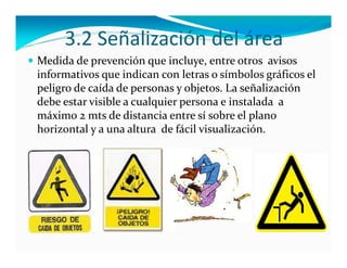 3.2 Señalización del área
 Medida de prevención que incluye, entre otros  avisos 
 informativos que indican con letras o símbolos gráficos el  
 peligro de caída de personas y objetos. La señalización 
 debe estar visible a cualquier persona e instalada  a 
 máximo 2 mts de distancia entre sí sobre el plano 
 horizontal y a una altura  de fácil visualización.
 
