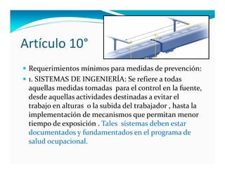 Artículo 10°
 Requerimientos mínimos para medidas de prevención:
 1. SISTEMAS DE INGENIERÍA: Se refiere a todas 
 aquellas medidas tomadas  para el control en la fuente, 
 desde aquellas actividades destinadas a evitar el 
 trabajo en alturas  o la subida del trabajador , hasta la 
 implementación de mecanismos que permitan menor 
 tiempo de exposición . Tales  sistemas deben estar  
 documentados y fundamentados en el programa de 
 salud ocupacional.
 