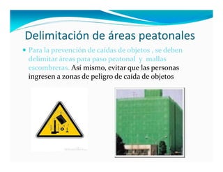 Delimitación de áreas peatonales
 Para la prevención de caídas de objetos , se deben  
  delimitar áreas para paso peatonal  y  mallas 
  escombreras. Así mismo, evitar que las personas  
  ingresen a zonas de peligro de caída de objetos
 