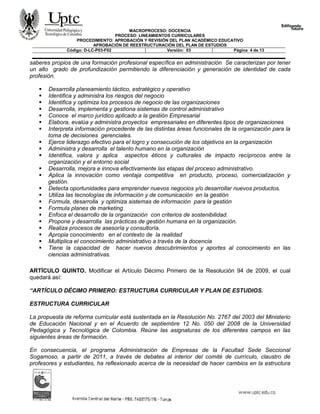 MACROPROCESO: DOCENCIA
PROCESO: LINEAMIENTOS CURRICULARES
PROCEDIMIENTO: APROBACIÒN Y REVISIÓN DEL PLAN ACADÉMICO EDUCATIVO
APROBACIÒN DE REESTRUCTURACIÒN DEL PLAN DE ESTUDIOS
Código: D-LC-P03-F02 Versión: 03 Página 4 de 13
saberes propios de una formación profesional específica en administración Se caracterizan por tener
un alto grado de profundización permitiendo la diferenciación y generación de identidad de cada
profesión.
 Desarrolla planeamiento táctico, estratégico y operativo
 Identifica y administra los riesgos del negocio
 Identifica y optimiza los procesos de negocio de las organizaciones
 Desarrolla, implementa y gestiona sistemas de control administrativo
 Conoce el marco jurídico aplicado a la gestión Empresarial
 Elabora, evalúa y administra proyectos empresariales en diferentes tipos de organizaciones
 Interpreta información procedente de las distintas áreas funcionales de la organización para la
toma de decisiones gerenciales.
 Ejerce liderazgo efectivo para el logro y consecución de los objetivos en la organización
 Administra y desarrolla el talento humano en la organización
 Identifica, valora y aplica aspectos éticos y culturales de impacto recíprocos entre la
organización y el entorno social
 Desarrolla, mejora e innova efectivamente las etapas del proceso administrativo.
 Aplica la innovación como ventaja competitiva en producto, proceso, comercialización y
gestión.
 Detecta oportunidades para emprender nuevos negocios y/o desarrollar nuevos productos.
 Utiliza las tecnologías de información y de comunicación en la gestión
 Formula, desarrolla y optimiza sistemas de información para la gestión
 Formula planes de marketing
 Enfoca el desarrollo de la organización con criterios de sostenibilidad.
 Propone y desarrolla las prácticas de gestión humana en la organización.
 Realiza procesos de asesoría y consultoría.
 Apropia conocimiento en el contexto de la realidad
 Multiplica el conocimiento administrativo a través de la docencia
 Tiene la capacidad de hacer nuevos descubrimientos y aportes al conocimiento en las
ciencias administrativas.
ARTÍCULO QUINTO. Modificar el Artículo Décimo Primero de la Resolución 94 de 2009, el cual
quedará así:
“ARTÍCULO DÉCIMO PRIMERO: ESTRUCTURA CURRICULAR Y PLAN DE ESTUDIOS.
ESTRUCTURA CURRICULAR
La propuesta de reforma curricular está sustentada en la Resolución No. 2767 del 2003 del Ministerio
de Educación Nacional y en el Acuerdo de septiembre 12 No. 050 del 2008 de la Universidad
Pedagógica y Tecnológica de Colombia. Reúne las asignaturas de los diferentes campos en las
siguientes áreas de formación.
En consecuencia, el programa Administración de Empresas de la Facultad Sede Seccional
Sogamoso, a partir de 2011, a través de debates al interior del comité de currículo, claustro de
profesores y estudiantes, ha reflexionado acerca de la necesidad de hacer cambios en la estructura
 