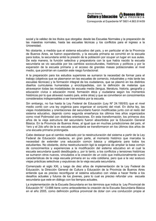 Corresponde al Expediente Nº 5801-4.863.914/09
social y la validez de los títulos que otorgaba: desde las Escuelas Normales y la preparación de
las maestras normales, hasta las escuelas técnicas y los conflictos para el ingreso a la
Universidad.
No obstante, a medida que el sistema educativo del país, y en particular el de la Provincia
de Buenos Aires, se fueron expandiendo, y la escuela primaria se convirtió en la escuela
para todos, la secundaria sintió la presión de la población por ocupar un lugar en sus aulas.
De esta manera, la función selectiva y preparatoria con la que había nacido la escuela
secundaria se vio sacudida por los cambios socioculturales, históricos y políticos y por la
expansión de la escuela primaria y el acceso de grandes masas poblacionales al nivel
medio, que pondrían en cuestión este rasgo fundacional.
A la preparación para los estudios superiores se sumaron la necesidad de formar para el
trabajo (objetivos que se plasmaron en las escuelas de comercio, industriales y más tarde las
escuelas técnicas) y la formación integral de los ciudadanos, que se plasmó en los distintos
diseños curriculares humanistas y enciclopedistas, con la definición de materias que
atravesaron todas las modalidades de escuela media (lengua, literatura, historia, geografía y
educación cívica o educación moral, formación ética y ciudadana según los momentos
históricos por lo que atravesó nuestro país, entre otras) y que se convirtieron en conocimientos
considerados indispensables a ser transmitidos por la escuela.
Sin embargo, no fue hasta la Ley Federal de Educación (Ley Nº 24.195/93) que el nivel
medio contó con una ley orgánica para organizar el conjunto del nivel. En dicha ley, las
viejas modalidades y orientaciones del secundario fueron modificadas junto con el resto del
sistema educativo, dejando como segunda enseñanza los últimos tres años organizados
como nivel Polimodal con distintas orientaciones. En esta transformación, los primeros dos
años de la vieja estructura del secundario fueron absorbidos por la Educación General
Básica. En la Provincia de Buenos Aires, al igual que en muchas jurisdicciones del país, el
1ero y el 2do año de la ex escuela secundaria se transformaron en los últimos dos años de
una escuela primaria prolongada.
Cabe destacar que el cambio realizado por la reestructuración del sistema a partir de la Ley
Federal de Educación obedecía, en gran parte, al momento histórico que marcaba la
necesidad de extender una educación común básica y obligatoria para todos los
estudiantes. No obstante, dicha reestructuración ligó la exigencia de ampliar la base común
de conocimientos y experiencias a la modificación del sistema educativo en el cual la
escuela secundaria quedó desdibujada y, por lo tanto, a los conflictos y tensiones históricas
se sumaron otros nuevos, vinculados a la creación de un ciclo que institucionalmente sumó
características de la vieja escuela primaria en su vida cotidiana, pero que a la vez sostuvo
viejas prácticas selectivas y expulsivas de la vieja escuela secundaria.
Comenzado el siglo XXI, y luego de diez años de implementación de la Ley Federal de
Educación, la Dirección General de Cultura y Educación de la Provincia de Buenos Aires
entiende que es preciso reconfigurar el sistema educativo con vistas a hacer frente a los
desafíos actuales y futuros de los jóvenes, para lo cual es preciso refundar una escuela
secundaria que este en diálogo con los tiempos actuales.
La implementación de la Escuela Secundaria en los términos que indica la Ley Provincial de
Educación N° 13.688 tiene como antecedentes la creación de la Escuela Secundaria Básica
en el año 2005, como definición política provincial de dotar con una conducción propia al
 