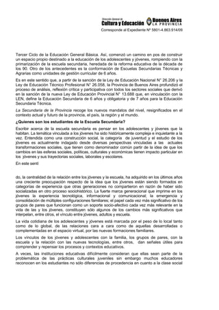 Corresponde al Expediente Nº 5801-4.863.914/09
Tercer Ciclo de la Educación General Básica. Así, comenzó un camino en pos de construir
un espacio propio destinado a la educación de los adolescentes y jóvenes, rompiendo con la
primarización de la escuela secundaria, heredada de la reforma educativa de la década de
los 90. Otro de los antecedentes es la conformación de Escuelas Secundarias Técnicas y
Agrarias como unidades de gestión curricular de 6 años.
Es en este sentido que, a partir de la sanción de la Ley de Educación Nacional N° 26.206 y la
Ley de Educación Técnico Profesional N° 26.058, la Provincia de Buenos Aires profundizó el
proceso de análisis, reflexión crítica y participativa con todos los sectores sociales que derivó
en la sanción de la nueva Ley de Educación Provincial N° 13.688 que, en vinculación con la
LEN, define la Educación Secundaria de 6 años y obligatoria y de 7 años para la Educación
Secundaria Técnica.
La Secundaria de la Provincia recoge los nuevos mandatos del nivel, resignificados en el
contexto actual y futuro de la provincia, el país, la región y el mundo.
¿Quienes son los estudiantes de la Escuela Secundaria?
Escribir acerca de la escuela secundaria es pensar en los adolescentes y jóvenes que la
habitan. La temática vinculada a los jóvenes ha sido históricamente compleja e inquietante a la
vez. Entendida como una construcción social, la categoría de juventud y el estudio de los
jóvenes es actualmente indagado desde diversas perspectivas vinculadas a las actuales
transformaciones sociales, que tienen como denominador común partir de la idea de que los
cambios en las esferas sociales, políticas, culturales y económicas tienen impacto particular en
los jóvenes y sus trayectorias sociales, laborales y escolares.
En este sentí
do, la centralidad de la relación entre los jóvenes y la escuela, ha adquirido en los últimos años
una creciente preocupación respecto de la idea que los jóvenes están siendo formados en
categorías de experiencia que otras generaciones no compartieron en razón de haber sido
socializadas en otro proceso sociohistórico. La fuerte marca generacional que imprime en los
jóvenes la experiencia tecnológica, informacional y comunicacional; la emergencia y
consolidación de múltiples configuraciones familiares; el papel cada vez más significativo de los
grupos de pares que funcionan como un soporte socio-afectivo cada vez más relevante en la
vida de las y los jóvenes, constituyen sólo algunos de los cambios más significativos que
interpelan, entre otros, el vínculo entre jóvenes, adultos y escuela.
La vida cotidiana de los adolescentes y jóvenes está marcada por el peso de lo local tanto
como de lo global, de las relaciones cara a cara como de aquellas desarrolladas o
complementadas en el espacio virtual, por las nuevas formaciones familiares.
Los vínculos de los jóvenes y adolescentes con la familia, los grupos de pares, con la
escuela y la relación con las nuevas tecnologías, entre otros, dan señales útiles para
comprender y repensar los procesos y contextos educativos.
A veces, las instituciones educativas difícilmente consideran que ellas sean parte de la
problemática de las prácticas culturales juveniles sin embargo muchos educadores
reconocen en los estudiantes no sólo diferencias de procedencia en cuanto a la clase social
 