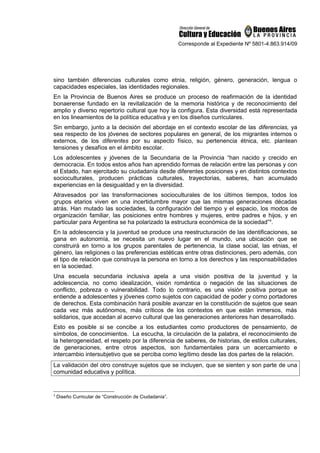 Corresponde al Expediente Nº 5801-4.863.914/09
sino también diferencias culturales como etnia, religión, género, generación, lengua o
capacidades especiales, las identidades regionales.
En la Provincia de Buenos Aires se produce un proceso de reafirmación de la identidad
bonaerense fundado en la revitalización de la memoria histórica y de reconocimiento del
amplio y diverso repertorio cultural que hoy la configura. Esta diversidad está representada
en los lineamientos de la política educativa y en los diseños curriculares.
Sin embargo, junto a la decisión del abordaje en el contexto escolar de las diferencias, ya
sea respecto de los jóvenes de sectores populares en general, de los migrantes internos o
externos, de los diferentes por su aspecto físico, su pertenencia étnica, etc. plantean
tensiones y desafíos en el ámbito escolar.
Los adolescentes y jóvenes de la Secundaria de la Provincia “han nacido y crecido en
democracia. En todos estos años han aprendido formas de relación entre las personas y con
el Estado, han ejercitado su ciudadanía desde diferentes posiciones y en distintos contextos
socioculturales, producen prácticas culturales, trayectorias, saberes, han acumulado
experiencias en la desigualdad y en la diversidad.
Atravesados por las transformaciones socioculturales de los últimos tiempos, todos los
grupos etarios viven en una incertidumbre mayor que las mismas generaciones décadas
atrás. Han mutado las sociedades, la configuración del tiempo y el espacio, los modos de
organización familiar, las posiciones entre hombres y mujeres, entre padres e hijos, y en
particular para Argentina se ha polarizado la estructura económica de la sociedad”4
.
En la adolescencia y la juventud se produce una reestructuración de las identificaciones, se
gana en autonomía, se necesita un nuevo lugar en el mundo, una ubicación que se
construirá en torno a los grupos parentales de pertenencia, la clase social, las etnias, el
género, las religiones o las preferencias estéticas entre otras distinciones, pero además, con
el tipo de relación que construya la persona en torno a los derechos y las responsabilidades
en la sociedad.
Una escuela secundaria inclusiva apela a una visión positiva de la juventud y la
adolescencia, no como idealización, visión romántica o negación de las situaciones de
conflicto, pobreza o vulnerabilidad. Todo lo contrario, es una visión positiva porque se
entiende a adolescentes y jóvenes como sujetos con capacidad de poder y como portadores
de derechos. Esta combinación hará posible avanzar en la constitución de sujetos que sean
cada vez más autónomos, más críticos de los contextos en que están inmersos, más
solidarios, que accedan al acervo cultural que las generaciones anteriores han desarrollado.
Esto es posible si se concibe a los estudiantes como productores de pensamiento, de
símbolos, de conocimientos. La escucha, la circulación de la palabra, el reconocimiento de
la heterogeneidad, el respeto por la diferencia de saberes, de historias, de estilos culturales,
de generaciones, entre otros aspectos, son fundamentales para un acercamiento e
intercambio intersubjetivo que se perciba como legítimo desde las dos partes de la relación.
La validación del otro construye sujetos que se incluyen, que se sienten y son parte de una
comunidad educativa y política.
4
Diseño Curricular de “Construcción de Ciudadanía”.
 