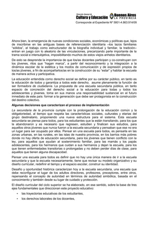 Corresponde al Expediente Nº 5801-4.863.914/09
Ahora bien, la emergencia de nuevas condiciones sociales, económicas y políticas que, lejos
de inscribirse en las antiguas bases de referenciación identitaria –los lazos familiares
“sólidos”, el trabajo como estructurador de la biografía individual y familiar, la tradición–
entran en juego con lo aleatorio de las vinculaciones, precarizando parte importante de la
trama social e intersubjetiva, imposibilitando muchos de estos viejos anhelos identitarios.
De esto se desprende la importancia de que los/as docentes participen y co-construyan con
los jóvenes, ritos que “hagan marca”, a partir del reconocimiento y la integración a la
dinámica escolar de la estética y los modos de comunicación y de expresión propios de
los/as jóvenes, a fin de acompañarlos/as en la construcción de su “estar” y habitar la escuela
de manera activa y participativa.
La educación entendida como derecho social se define por su carácter público, en tanto es
la educación de todos y garantiza a todos este derecho, asume plenamente la función de
ser formadora de ciudadanía. La propuesta de una escuela secundaria pública, en tanto
espacio de concreción del derecho social a la educación para todas y todos los
adolescentes y jóvenes, toma en sus manos una responsabilidad sustancial en el futuro
inmediato de este país: formar a la generación que debe ser protagonista en la construcción
del destino colectivo.
Algunas decisiones que caracterizan el proceso de implementación
La secundaria de la provincia cumple con la prolongación de la educación común y la
obligatoriedad, al tiempo que respeta las características sociales, culturales y etarias del
grupo destinatario, proponiendo una nueva estructura para el sistema. Esta escuela
secundaria se piensa para todos, para los estudiantes que la están transitando, para los que
la abandonaron y es necesario que regresen, estudien y finalicen sus estudios, para
aquellos otros jóvenes que nunca fueron a la escuela secundaria y pensaban que ese no era
un lugar para ser ocupado por ellos. Pensar en una escuela para todos, es pensarla en las
zonas urbanas, en las rurales, en las islas de nuestra provincia, en los barrios más pobres
donde no hay oferta de educación secundaria, para los jóvenes que tienen conflicto con la
ley, para aquellos que ayudan al sostenimiento familiar, para las mamás y los papás
adolescentes, para los hermanos que cuidan a sus hermanos y dejan la escuela, para los
que tienen enfermedades transitorias o prolongadas y no deben perder días de clase, para
aquellos que tienen alguna discapacidad.
Pensar una escuela para todos es definir que no hay una única manera de ir a la escuela
secundaria y que la escuela necesariamente, tiene que revisar su modelo organizativo y su
diseño curricular, redefinir el tiempo y el espacio escolar, construir su identidad.
Desafío y oportunidad histórica caracterizan hoy a la escuela secundaria, una escuela que
debe reconfigurar el lugar de los adultos directores, profesores, preceptores, entre otros,
repensando el concepto de autoridad en términos de autoridad simbólica, basada en el
conocimiento y también desde su lugar de cuidado y protección.
El diseño curricular del ciclo superior se ha elaborado, en ese sentido, sobre la base de tres
ejes fundamentales que direccionan este proyecto educativo:
• las trayectorias educativas de los estudiantes,
• los derechos laborales de los docentes,
 