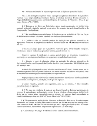VI – prova de atendimento de requisitos previstos em lei especial, quando for o caso.

        Art. 23. Na definição dos preços para a aquisição dos gêneros alimentícios da Agricultura
Familiar e dos Empreendedores Familiares Rurais, a Entidade Executora deverá considerar os
Preços de Referência praticados no âmbito do Programa de Aquisição de Alimentos - PAA, de que
trata o Decreto n.º 6.447/2008.

       § 1º Entende-se por Preço de Referência o preço médio pesquisado, em âmbito local,
regional, territorial, estadual e nacional, nessa ordem dos produtos da Agricultura Familiar e do
Empreendedor Familiar Rural.

       § 2º Nas localidades em que não houver definição de preços no âmbito do PAA, os Preços
de Referência deverão ser calculados com base em um dos seguintes critérios:

       I – Quando o valor da chamada pública da aquisição dos gêneros alimentícios da
Agricultura Familiar e do Empreendedor Familiar Rural for de até R$ 100.000,00 (cem mil reais)
por ano:

        a) média dos preços pagos aos Agricultores Familiares por 3 (três) mercados varejistas,
priorizando a feira do produtor da agricultura familiar, quando houver; ou

       b) preços vigentes de venda para o varejo, apurado junto aos produtores, cooperativas,
associações ou agroindústrias familiares em pesquisa no mercado local ou regional.

        II – Quando o valor da chamada pública da aquisição dos gêneros alimentícios da
Agricultura Familiar e do Empreendedor Familiar Rural for igual ou superior a R$ 100.000,00 (cem
mil reais) por ano:

       a) média dos preços praticados no mercado atacadista nos 12 (doze) últimos meses, em se
tratando de produto com cotação nas Ceasas ou em outros mercados atacadistas, utilizando a fonte
de informações de instituição oficial de reconhecida capacidade; ou

       b) preços apurados nas licitações de compras de alimentos realizadas no âmbito da entidade
executora em suas respectivas jurisdições, desde que em vigor; ou

       c) preços vigentes, apurados em orçamento, junto a, no mínimo, 3 (três) mercados
atacadistas locais ou regionais.

       § 3º No caso de existência de mais de um Grupo Formal ou Informal participante do
processo de aquisição para a alimentação escolar, deve-se priorizar o fornecedor do âmbito local,
desde que os preços sejam compatíveis com os vigentes no mercado local resguardadas as
condicionalidades previstas nos §§ 1º e 2º do art. 14 da Lei nº 11.947/2009.

      § 4º No processo de aquisição dos alimentos, as Entidades Executoras deverão comprar
diretamente dos Grupos Formais para valores acima de R$ 100.000,00 (cem mil reais) por ano.
Para valores de até R$ 100.000,00 (cem mil reais) por ano, a aquisição deverá ser feita de Grupos
Formais e Informais, nesta ordem, resguardando o previsto no § 2º deste artigo.

      § 5º A atualização dos preços de referência deverá ser realizada semestralmente.




                                                                                               12
 