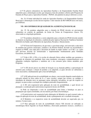 § 6º Os gêneros alimentícios da Agricultura Familiar e do Empreendedor Familiar Rural
adquiridos para a alimentação escolar, que integram a lista dos produtos cobertos pelo Programa de
Garantia de Preços para a Agricultura Familiar – PGPAF, não poderão ter preços inferiores a esses.

       Art. 24. O limite individual de venda do Agricultor Familiar e do Empreendedor Familiar
Rural para a alimentação escolar deverá respeitar o valor máximo de R$ 9.000,00 (nove mil reais),
por DAP/ano.

       VII - DO CONTROLE DE QUALIDADE DA ALIMENTAÇÃO ESCOLAR

       Art. 25. Os produtos adquiridos para a clientela do PNAE deverão ser previamente
submetidos ao controle de qualidade, na forma do Termo de Compromisso (Anexo VI),
observando-se a legislação pertinente.

       § 1º Os produtos alimentícios a serem adquiridos para a clientela do PNAE deverão atender
ao disposto na legislação de alimentos, estabelecida pela Agência Nacional de Vigilância Sanitária/
Ministério da Saúde e pelo Ministério da Agricultura, Pecuária e Abastecimento.

       § 2º O Termo de Compromisso, de que trata o caput deste artigo, será renovado a cada início
de mandato dos gestores municipais, estaduais e do Distrito Federal, devendo ser encaminhado o
original ao FNDE, com cópia para a Secretaria de Saúde ou órgão similar e ao CAE, e as ações
nele previstas deverão ser normatizadas e implementadas imediatamente pelas Entidades
Executoras, em âmbito local.

       § 3º Cabe à EE, à UEx e às escolas de educação básica adotar medidas que garantam a
aquisição de alimentos de qualidade, bem como transporte, estocagem e preparo/manuseio com
adequadas condições higiênicas e sanitárias até o seu consumo pelos alunos atendidos pelo
Programa.

        § 4º A EE deverá prever em edital de licitação ou na chamada pública a apresentação de
amostras para avaliação e seleção do produto a ser adquirido, as quais deverão ser submetidas a
testes necessários, imediatamente após a fase de habilitação.

       § 5º A EE aplicará teste de aceitabilidade aos alunos, com exceção daqueles matriculados na
educação infantil na faixa etária de 0 a 3 anos (creche), sempre que ocorrer, no cardápio, a
introdução de alimento novo ou quaisquer outras alterações inovadoras, no que diz respeito ao
preparo, ou para avaliar a aceitação dos cardápios praticados frequentemente.
       a) A EE será responsável pela aplicação do teste de aceitabilidade, o qual deverá ser
planejado e coordenado pelo nutricionista responsável-técnico do PNAE;
       b) Pode ser dispensado o teste de aceitabilidade para frutas e hortaliças ou para as
preparações que sejam constituídas, em sua maioria, por frutas e/ou hortaliças;
       c) O nutricionista será responsável pela elaboração de Relatório no qual constará todas as
etapas da aplicação do teste de aceitabilidade, desde o planejamento até o resultado alcançado;
      d) O Relatório e os respectivos testes de aceitabilidade deverão ser arquivados por, no
mínimo, 5 (cinco) anos.
      § 6º Para aplicação do teste de aceitabilidade (Anexo VII) deverão ser utilizadas as
metodologias Resto Ingestão ou Escala Hedônica, observando parâmetros técnicos, científicos e



                                                                                           13
 