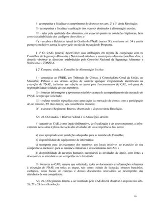 I - acompanhar e fiscalizar o cumprimento do disposto nos arts. 2º e 3º desta Resolução;
       II - acompanhar e fiscalizar a aplicação dos recursos destinados à alimentação escolar;
      III - zelar pela qualidade dos alimentos, em especial quanto às condições higiênicas, bem
como à aceitabilidade dos cardápios oferecidos; e
        IV - receber o Relatório Anual de Gestão do PNAE (anexo IX), conforme art. 34 e emitir
parecer conclusivo acerca da aprovação ou não da execução do Programa.

       § 1º Os CAEs poderão desenvolver suas atribuições em regime de cooperação com os
Conselhos de Segurança Alimentar e Nutricional estaduais e municipais e demais conselhos afins, e
deverão observar as diretrizes estabelecidas pelo Conselho Nacional de Segurança Alimentar e
Nutricional - CONSEA.

       § 2º Compete, ainda, ao Conselho de Alimentação Escolar:

       I – comunicar ao FNDE, aos Tribunais de Contas, à Controladoria-Geral da União, ao
Ministério Público e aos demais órgãos de controle qualquer irregularidade identificada na
execução do PNAE, inclusive em relação ao apoio para funcionamento do CAE, sob pena de
responsabilidade solidária de seus membros;
     II – fornecer informações e apresentar relatórios acerca do acompanhamento da execução do
PNAE, sempre que solicitado;
       III - realizar reunião específica para apreciação da prestação de contas com a participação
de, no mínimo, 2/3 (dois terços) dos conselheiros titulares;
       IV - elaborar o Regimento Interno, observando o disposto nesta Resolução.

       Art. 28. Os Estados, o Distrito Federal e os Municípios devem:

        I - garantir ao CAE, como órgão deliberativo, de fiscalização e de assessoramento, a infra-
estrutura necessária à plena execução das atividades de sua competência, tais como:

       a) local apropriado com condições adequadas para as reuniões do Conselho;
       b) disponibilidade de equipamento de informática;
      c) transporte para deslocamento dos membros aos locais relativos ao exercício de sua
competência, inclusive, para as reuniões ordinárias e extraordinárias do CAE; e
      d) disponibilidade de recursos humanos necessários às atividades de apoio, com vistas a
desenvolver as atividades com competência e efetividade;

       II - fornecer ao CAE, sempre que solicitado, todos os documentos e informações referentes
à execução do PNAE em todas as etapas, tais como: editais de licitação, extratos bancários,
cardápios, notas fiscais de compras e demais documentos necessários ao desempenho das
atividades de sua competência.

       Art. 29. O Regimento Interno a ser instituído pelo CAE deverá observar o disposto nos arts.
26, 27 e 28 desta Resolução.



                                                                                            16
 