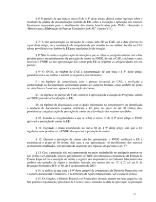 § 6º O parecer de que trata o inciso II do § 4º deste artigo, deverá conter registros sobre o
resultado da análise da documentação recebida da EE, sobre a execução e aplicação dos recursos
financeiros repassados para o atendimento dos alunos beneficiados pelo PNAE, observado o
“Roteiro para a Elaboração do Parecer Conclusivo do CAE” (Anexo VIII).



       § 7º A não apresentação da prestação de contas, pela EE ao CAE, até a data prevista no
caput deste artigo, ou a constatação de irregularidade por ocasião da sua análise, faculta ao CAE
adotar providências no âmbito da EE para regularização da situação.

        § 8º Não havendo a regularização da situação a que se refere o parágrafo anterior até a data
prevista para o encaminhamento da prestação de contas ao FNDE, deverá o CAE, conforme o caso,
notificar o FNDE da não apresentação das contas pela EE ou registrar as irregularidades em seu
parecer.

       § 9º O FNDE, ao receber do CAE a documentação de que trata o § 5º deste artigo,
providenciará a sua análise e adotará os seguintes procedimentos:

        I – na hipótese de concordância com o parecer favorável do CAE, e verificada a
conformidade da documentação apresentada quanto aos aspectos formais, como também do ponto
de vista físico e financeiro, aprovará a prestação de contas;

      II – na hipótese de parecer do CAE contrário à aprovação da execução do Programa, caberá
ao FNDE proceder a fiscalização na EE;

       III- na hipótese de discordância com os dados informados no demonstrativo ou identificada
a ausência de documentos exigidos, notificará a EE para, no prazo de até 30 (trinta) dias,
providenciar a regularização da prestação de contas ou a devolução dos recursos recebidos.

       § 10. Sanadas as irregularidades a que se refere o inciso III do § 9º deste artigo, o FNDE
aprovará a prestação de contas da EE.

        § 11. Esgotado o prazo estabelecido no inciso III do § 9º deste artigo sem que a EE
regularize suas pendências, o FNDE não aprovará a prestação de contas.

       § 12. Quando a prestação de contas não for apresentada, o FNDE notificará a EE e
estabelecerá o prazo de 30 (trinta) dias para a sua apresentação ou recolhimento dos recursos
devidamente atualizados, sem prejuízo da suspensão dos repasses de que trata o art. 37.

        § 13. Caso a prestação não seja apresentada no prazo estabelecido no parágrafo anterior ou
não venha a ser aprovada, total ou parcialmente, o FNDE providenciará a instauração da Tomada de
Contas Especial ou a inscrição do débito e registro dos responsáveis no Cadastro Informativo dos
créditos não quitados de órgãos e entidades federais, nos termos dos art. 5º, § 2º, c/c art.11 da
Instrução Normativa TCU nº 56, de 5 de dezembro de 2007.
       § 14. A análise de que trata o § 9º deste artigo é de competência da Diretoria Financeira, sob
o aspecto documental e financeiro, e da Diretoria de Ações Educacionais, sob o aspecto técnico.
       § 15. Os Estados, o Distrito Federal e os Municípios deverão manter em seus arquivos, em
boa guarda e organização, pelo prazo de 5 (cinco) anos, contados da data de aprovação da prestação



                                                                                             22
 