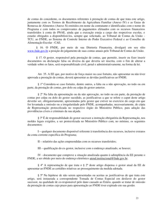 de contas do concedente, os documentos referentes à prestação de contas de que trata este artigo,
juntamente com os Termos de Recebimento da Agricultura Familiar (Anexo IV) e as Guias de
Remessa de Alimentos (Anexo X) emitidos em nome da contratante e identificadas com o nome do
Programa e com todos os comprovantes de pagamentos efetuados com os recursos financeiros
transferidos à conta do PNAE, ainda que a execução esteja a cargo das respectivas escolas, e
estarão obrigados a disponibilizá-los, sempre que solicitado, ao Tribunal de Contas da União -
TCU, ao FNDE, ao Sistema de Controle Interno do Poder Executivo Federal e ao Conselho de
Alimentação Escolar - CAE.
     § 16. O FNDE, por meio de sua Diretoria Financeira, divulgará em seu sítio
www.fnde.gov.br a posição do julgamento de suas contas anuais pelo Tribunal de Contas da União.

       § 17. O gestor, responsável pela prestação de contas, que permitir, inserir ou fizer inserir
documentos ou declaração falsa ou diversa da que deveria ser inscrita, com o fim de alterar a
verdade sobre os fatos, será responsabilizado civil, penal e administrativamente, na forma da lei.


        Art. 35. A EE que, por motivo de força maior ou caso fortuito, não apresentar ou não tiver
aprovada a prestação de contas, deverá apresentar as devidas justificativas ao FNDE.

         § 1º Considera-se caso fortuito, dentre outros, a falta ou a não aprovação, no todo ou em
parte, da prestação de contas, por dolo ou culpa do gestor anterior.

         § 2º Na falta da apresentação ou da não aprovação, no todo ou em parte, da prestação de
contas por culpa ou dolo do gestor sucedido, as justificativas a que se refere o caput deste artigo
deverão ser, obrigatoriamente, apresentadas pelo gestor que estiver no exercício do cargo em que
for levantada a omissão ou a irregularidade pelo FNDE, acompanhadas, necessariamente, de cópia
de Representação protocolizada no respectivo órgão do Ministério Público, para adoção das
providências cíveis e criminais da sua alçada.

        § 3º É de responsabilidade do gestor sucessor a instrução obrigatória da Representação, nos
moldes legais exigidos, a ser protocolizada no Ministério Público com, no mínimo, os seguintes
documentos:

         I – qualquer documento disponível referente à transferência dos recursos, inclusive extratos
da conta corrente específica do Programa;

        II – relatório das ações empreendidas com os recursos transferidos;

        III – qualificação do ex-gestor, inclusive com o endereço atualizado, se houver;

       IV - documento que comprove a situação atualizada quanto à adimplência da EE perante o
FNDE, a ser obtido por meio do endereço eletrônico atend.institucional@fnde.gov.br.

        § 4º A representação de que trata o § 2º deste artigo dispensa o gestor atual da EE de
apresentar ao FNDE as certidões relativas ao prosseguimento da medida adotada.

         § 5º Na hipótese de não serem apresentadas ou aceitas as justificativas de que trata este
artigo, será instaurada a correspondente Tomada de Contas Especial em desfavor do gestor
sucessor, na qualidade de co-responsável pelo dano causado ao Erário, quando se tratar de omissão
da prestação de contas cujo prazo para apresentação ao FNDE tiver expirado em sua gestão.



                                                                                             23
 
