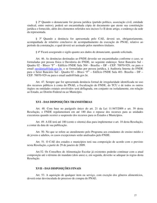 § 2º Quando o denunciante for pessoa jurídica (partido político, associação civil, entidade
sindical, entre outros), poderá ser encaminhada cópia de documento que ateste sua constituição
jurídica e fornecido, além dos elementos referidos nos incisos I e II deste artigo, o endereço da sede
da representada.

       § 3º Quando a denúncia for apresentada pelo CAE, deverá ser, obrigatoriamente,
acompanhada de relatório conclusivo de acompanhamento da execução do PNAE, relativo ao
período da constatação, o qual deverá ser assinado pelos membros titulares.

       § 4º Ficará assegurado o sigilo quanto aos dados do denunciante, quando solicitado.

       Art. 46. As denúncias destinadas ao FNDE deverão ser encaminhadas conforme o caso, se
formuladas por pessoa física à Ouvidoria do FNDE, no seguinte endereço: Setor Bancário Sul -
Quadra 02 - Bloco “F” - Edifício FNDE Sala 504 - Brasília – DF - CEP: 70070-929, ou para o
email ouvidoria@fnde.gov.br, e se formuladas por pessoa jurídica, à Auditoria Interna do FNDE
para o Setor Bancário Sul - Quadra 02 – Bloco “F” – Edifício FNDE Sala 401- Brasília – DF –
CEP: 70070-929 ou para o email audit@fnde.gov.br.

       Art. 47. Sempre que for apresentada denúncia formal de irregularidade identificada no uso
dos recursos públicos à conta do PNAE, a fiscalização do FNDE, do TCU e de todos os outros
órgãos ou entidades estatais envolvidos será deflagrada, em conjunto ou isoladamente, em relação
ao Estado, ao Distrito Federal ou ao Município.


       XVI - DAS DISPOSIÇÕES TRANSITÓRIAS

       Art. 48. Com base no parágrafo único do art. 21 da Lei 11.947/2009 e art. 39 desta
Resolução, o FNDE regulamentará em até 180 dias o repasse dos recursos para as unidades
executoras quando ocorrer a suspensão dos recursos para os Estados e Municípios.

       Art. 49. A EE terá até 180 (cento e oitenta) dias para implementar o art. 18 desta Resolução,
a contar da data de sua publicação.

       Art. 50. No que se refere ao atendimento pelo Programa aos estudantes do ensino médio e
de jovens e adultos, os casos excepcionais serão analisados pelo FNDE.

       Art. 51. O CAE dos estados e municípios terá sua composição de acordo com o previsto
nesta Resolução, a partir de 29 de janeiro de 2009.

      Art.52. Os Conselhos de Alimentação Escolar já existentes poderão continuar com a atual
composição até o término do mandato (dois anos) e, em seguida, deverão se adequar às regras desta
Resolução.


       XVII - DAS DISPOSIÇÕES FINAIS

       Art. 53. A aquisição de qualquer item ou serviço, com exceção dos gêneros alimentícios,
deverá estar desvinculada do processo de compra do PNAE.




                                                                                              27
 