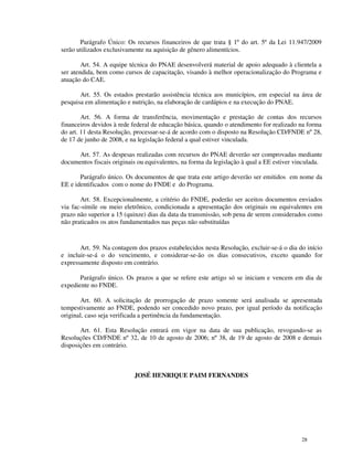Parágrafo Único: Os recursos financeiros de que trata § 1º do art. 5º da Lei 11.947/2009
serão utilizados exclusivamente na aquisição de gênero alimentícios.

        Art. 54. A equipe técnica do PNAE desenvolverá material de apoio adequado à clientela a
ser atendida, bem como cursos de capacitação, visando à melhor operacionalização do Programa e
atuação do CAE.

       Art. 55. Os estados prestarão assistência técnica aos municípios, em especial na área de
pesquisa em alimentação e nutrição, na elaboração de cardápios e na execução do PNAE.

        Art. 56. A forma de transferência, movimentação e prestação de contas dos recursos
financeiros devidos à rede federal de educação básica, quando o atendimento for realizado na forma
do art. 11 desta Resolução, processar-se-á de acordo com o disposto na Resolução CD/FNDE nº 28,
de 17 de junho de 2008, e na legislação federal a qual estiver vinculada.

      Art. 57. As despesas realizadas com recursos do PNAE deverão ser comprovadas mediante
documentos fiscais originais ou equivalentes, na forma da legislação à qual a EE estiver vinculada.

       Parágrafo único. Os documentos de que trata este artigo deverão ser emitidos em nome da
EE e identificados com o nome do FNDE e do Programa.

       Art. 58. Excepcionalmente, a critério do FNDE, poderão ser aceitos documentos enviados
via fac-símile ou meio eletrônico, condicionada a apresentação dos originais ou equivalentes em
prazo não superior a 15 (quinze) dias da data da transmissão, sob pena de serem considerados como
não praticados os atos fundamentados nas peças não substituídas


       Art. 59. Na contagem dos prazos estabelecidos nesta Resolução, excluir-se-á o dia do início
e incluir-se-á o do vencimento, e considerar-se-ão os dias consecutivos, exceto quando for
expressamente disposto em contrário.

       Parágrafo único. Os prazos a que se refere este artigo só se iniciam e vencem em dia de
expediente no FNDE.

       Art. 60. A solicitação de prorrogação de prazo somente será analisada se apresentada
tempestivamente ao FNDE, podendo ser concedido novo prazo, por igual período da notificação
original, caso seja verificada a pertinência da fundamentação.

       Art. 61. Esta Resolução entrará em vigor na data de sua publicação, revogando-se as
Resoluções CD/FNDE nº 32, de 10 de agosto de 2006; nº 38, de 19 de agosto de 2008 e demais
disposições em contrário.



                           JOSÉ HENRIQUE PAIM FERNANDES




                                                                                           28
 