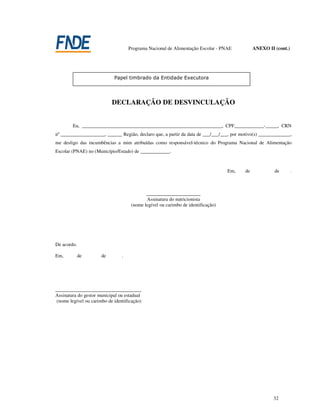 Programa Nacional de Alimentação Escolar - PNAE           ANEXO II (cont.)




                            DECLARAÇÃO DE DESVINCULAÇÃO


        Eu, _________________________________________________________, CPF____________-_____, CRN
nº __________________, ______ Região, declaro que, a partir da data de ___/___/___, por motivo(s) _____________,
me desligo das incumbências a mim atribuídas como responsável-técnico do Programa Nacional de Alimentação
Escolar (PNAE) no (Município/Estado) de ____________.



                                                                                   Em,    de            de        .



                                             ______________________
                                             Assinatura do nutricionista
                                      (nome legível ou carimbo de identificação)




De acordo.

Em,          de       de         .




___________________________________
Assinatura do gestor municipal ou estadual
 (nome legível ou carimbo de identificação)




                                                                                                        32
 