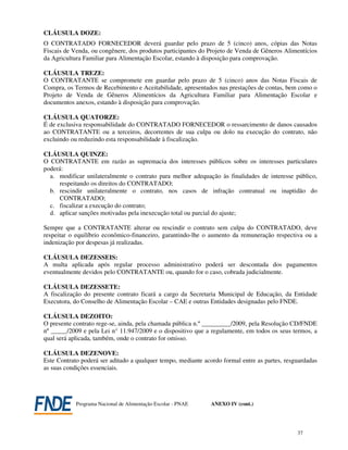 CLÁUSULA DOZE:
O CONTRATADO FORNECEDOR deverá guardar pelo prazo de 5 (cinco) anos, cópias das Notas
Fiscais de Venda, ou congênere, dos produtos participantes do Projeto de Venda de Gêneros Alimentícios
da Agricultura Familiar para Alimentação Escolar, estando à disposição para comprovação.

CLÁUSULA TREZE:
O CONTRATANTE se compromete em guardar pelo prazo de 5 (cinco) anos das Notas Fiscais de
Compra, os Termos de Recebimento e Aceitabilidade, apresentados nas prestações de contas, bem como o
Projeto de Venda de Gêneros Alimentícios da Agricultura Familiar para Alimentação Escolar e
documentos anexos, estando à disposição para comprovação.

CLÁUSULA QUATORZE:
É de exclusiva responsabilidade do CONTRATADO FORNECEDOR o ressarcimento de danos causados
ao CONTRATANTE ou a terceiros, decorrentes de sua culpa ou dolo na execução do contrato, não
excluindo ou reduzindo esta responsabilidade à fiscalização.

CLÁUSULA QUINZE:
O CONTRATANTE em razão as supremacia dos interesses públicos sobre os interesses particulares
poderá:
  a. modificar unilateralmente o contrato para melhor adequação às finalidades de interesse público,
     respeitando os direitos do CONTRATADO;
  b. rescindir unilateralmente o contrato, nos casos de infração contratual ou inaptidão do
     CONTRATADO;
  c. fiscalizar a execução do contrato;
  d. aplicar sanções motivadas pela inexecução total ou parcial do ajuste;

Sempre que a CONTRATANTE alterar ou rescindir o contrato sem culpa do CONTRATADO, deve
respeitar o equilíbrio econômico-financeiro, garantindo-lhe o aumento da remuneração respectiva ou a
indenização por despesas já realizadas.

CLÁUSULA DEZESSEIS:
A multa aplicada após regular processo administrativo poderá ser descontada dos pagamentos
eventualmente devidos pelo CONTRATANTE ou, quando for o caso, cobrada judicialmente.

CLÁUSULA DEZESSETE:
A fiscalização do presente contrato ficará a cargo da Secretaria Municipal de Educação, da Entidade
Executora, do Conselho de Alimentação Escolar – CAE e outras Entidades designadas pelo FNDE.

CLÁUSULA DEZOITO:
O presente contrato rege-se, ainda, pela chamada pública n.º _________/2009, pela Resolução CD/FNDE
nº _____/2009 e pela Lei n° 11.947/2009 e o dispositivo que a regulamente, em todos os seus termos, a
qual será aplicada, também, onde o contrato for omisso.

CLÁUSULA DEZENOVE:
Este Contrato poderá ser aditado a qualquer tempo, mediante acordo formal entre as partes, resguardadas
as suas condições essenciais.




            Programa Nacional de Alimentação Escolar - PNAE    ANEXO IV (cont.)




                                                                                               37
 