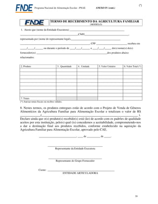 (*)
                Programa Nacional de Alimentação Escolar - PNAE         ANEXO IV (cont.)




                               TERMO DE RECEBIMENTO DA AGRICULTURA FAMILIAR
                                                                     (MODELO)

1. Atesto que (nome da Entidade Executora) _________________________________________
___________________________________________,CNPJ_________________________________,
representada por (nome do representante legal),_____________________________________
____________________________________________________, CPF _______________________ recebeu em
_____/_____/______ ou durante o período de ____/____/______ a ____/____/_____ do(s) nome(s) do(s)
fornecedor(es) _____________________________________________________dos produtos abaixo
relacionados:


2. Produto                            3. Quantidade     4. Unidade        5. Valor Unitário   6. Valor Total (*)




 7. Totais
(*) Anexar notas fiscais ou recibos válidos.

8. Nestes termos, os produtos entregues estão de acordo com o Projeto de Venda de Gêneros
Alimentícios da Agricultura Familiar para Alimentação Escolar e totalizam o valor de R$
_____________(_____________________________________________________________ ).
Declaro ainda que o(s) produto(s) recebido(s) está (ão) de acordo com os padrões de qualidade
aceitos por esta instituição, pelo(s) qual (is) concedemos a aceitabilidade, comprometendo-nos
a dar a destinação final aos produtos recebidos, conforme estabelecido na aquisição da
Agricultura Familiar para Alimentação Escolar, aprovado pelo CAE.

                    ____________________________, ____ de __________ de _____.


                            _________________________________________
                                  Representante da Entidade Executora


                             ________________________________________
                                  Representante do Grupo Fornecedor


                   Ciente: __________________________________________________
                                      ENTIDADE ARTICULADORA




                                                                                                         39
 