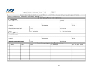 Programa Nacional de Alimentação Escolar - PNAE        ANEXO V

                            PROJETO DE VENDA DE GÊNEROS ALIMENTÍCIOS DA AGRICULTURA FAMILIAR PARA ALIMENTAÇÃO ESCOLAR
Identificação da proposta de atendimento ao edital/chamada pública nº-----------
                                                                   I – IDENTIFICAÇÃO DOS FORNECEDORES
A – Grupo Formal
1. Nome do Proponente                                                                               2. CNPJ



3. Endereço                                                             4. Município                                                  5.CEP

6. Nome do representante legal                 7.CPF                                                        8.DDD/Fone

9.Banco                                        10.Nº da Agência                                             11.Nº da Conta Corrente
B – Grupo Informal
1. Nome do Proponente



3. Endereço                                                             4. Município                                                  5.CEP

6. Nome da Entidade Articuladora               7.CPF                                                         8.DDD/Fone
                                                           C – Fornecedores participantes (Grupo Formal e Informal)
    1. Nome                 2.CPF              3.DAP                                      4.Nº da Agência                             5. Nº da Conta Corrente




                                                                                                       40
 