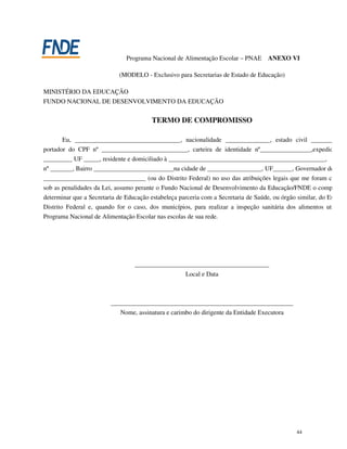 Programa Nacional de Alimentação Escolar – PNAE       ANEXO VI

                            (MODELO - Exclusivo para Secretarias de Estado de Educação)

MINISTÉRIO DA EDUCAÇÃO
FUNDO NACIONAL DE DESENVOLVIMENTO DA EDUCAÇÃO


                                         TERMO DE COMPROMISSO

        Eu, _________________________________, nacionalidade ______________, estado civil ____________
portador do CPF nº ___________________________, carteira de identidade nº________________,expedida pel
_________ UF _____, residente e domiciliado à _________________________________________________,
nº _______, Bairro _________________________na cidade de _________________, UF______, Governador do Estad
________________________________ (ou do Distrito Federal) no uso das atribuições legais que me foram conferi
sob as penalidades da Lei, assumo perante o Fundo Nacional de Desenvolvimento da Educação/FNDE o compromiss
determinar que a Secretaria de Educação estabeleça parceria com a Secretaria de Saúde, ou órgão similar, do Estado o
Distrito Federal e, quando for o caso, dos municípios, para realizar a inspeção sanitária dos alimentos utilizad
Programa Nacional de Alimentação Escolar nas escolas de sua rede.




                                  __________________________________________
                                                  Local e Data



                         _________________________________________________________
                            Nome, assinatura e carimbo do dirigente da Entidade Executora




                                                                                               44
 