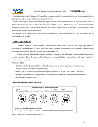 Programa Nacional de Alimentação Escolar - PNAE    ANEXO VII (cont.)

- Acompanhar a devolução dos pratos descartando os restos em uma lixeira com saco plástico. Ao término da distribuição,
pesar e anotar o peso do resto de todas as crianças do estudo;
- Colocar outros rejeitos como: casca de frutas (exemplo: melancia, melão, mamão) e o osso da carne, em outra lixeira. Ao
término da distribuição, pesar as partes não comestíveis. Lembre-se que na devolução dos ossos, deve-se retirar a parte
comestível (carne e pele) e juntar ao resto alimentar das crianças. Não se esqueça de descontar o peso dos ossos do peso
de preparação ofertada (preparação pronta).
Obs: Colocar outros rejeitos como copos plásticos, guardanapos, e outros descartáveis em outra lixeira, pois não há
necessidade de ser pesados.


2- ESCALA HEDÔNICA:

        A criança responderá a uma das fichas (Figuras abaixo), a qual indicará em uma escala o grau que gostou ou
desgostou do cardápio servido na escola. Para o cálculo do índice de aceitabilidade, será considerada a somatória das
porcentagens de respostas dadas as “carinhas” gostei (4) e adorei (5).
        Para a realização da metodologia escala hedônica é necessário que a Entidade Executora tenha disponível os
seguintes materiais: fichas de escala hedônica impressas e cortadas, balança, e matérias de escritório para registrar os
dados que forem necessários.
Como proceder:
    - Distribuir as fichas da escala hedônica (adequada à série), que devem ser respondidas em sala de aula;
    - Explicar como as fichas devem ser preenchidas;
    - Solicitar que os escolares coloquem o nome da preparação na ficha ou que o nutricionista a preencha;
    - Promover um ambiente de individualidade de julgamentos, onde não haverá conversas entre os escolares;
    - Recolher as fichas preenchidas.


Modelos das fichas a serem aplicadas:

                            Teste de Aceitação da Alimentação Escolar
      Nome:____________________________________________ Série:______Data:__________
      Marque a carinha que mais represente o que você achou do ___________________________




               1              2               3               4              5

    Diga o que você mais gostou na preparação:__________________________________________
    Diga o que você menos gostou na preparação:________________________________________


Figura 1: Modelo de ficha de escala hedônica facial




                                                                                                               46
 