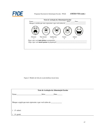 Programa Nacional de Alimentação Escolar - PNAE    ANEXO VII (cont.)


                                              Teste de Aceitação da Alimentação Escolar
                        Nome:____________________________________________ Série:______Data:__________
                        Marque a carinha que mais represente o que você achou do ___________________________




                          Detestei     Não Gostei       Indiferente       Gostei       Adorei
                              1             2               3               4            5
                      Diga o que você mais gostou na preparação:__________________________________________
                      Diga o que você menos gostou na preparação:________________________________________




                Figura 2: Modelo de ficha de escala hedônica facial mista




                                      Teste de Aceitação da Alimentação Escolar

Nome:______________________________Série:__________Data:______



Marque a opção que mais represente o que você achou do _____________



( ) 5- adorei

( ) 4- gostei



                                                                                                         47
 