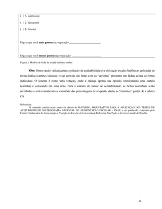 ( ) 3- indiferente

( ) 2- não gostei

( ) 1- detestei



Diga o que você mais gostou na preparação:_______________________



Diga o que você menos gostou na preparação: _____________________

Figura 3: Modelo de ficha de escala hedônica verbal


        Obs: Outra opção validada para avaliação da aceitabilidade é a utilização escalas hedônicas aplicadas de
forma lúdica (cartelas lúdicas). Essas cartelas são feitas com as “carinhas” presentes nas fichas acima de forma
individual. O sistema é como uma votação, onde a criança aponta sua opinião selecionando uma cartela
(carinha) e colocando em uma urna. Para o cálculo do índice de aceitabilidade, as fichas (carinhas) serão
recolhidas e será considerada a somatória das porcentagens de respostas dadas as “carinhas” gostei (4) e adorei
(5).

Referência:
        O conteúdo contido neste anexo foi obtido do MATERIAL ORIENTATIVO PARA A APLICAÇÃO DOS TESTES DE
ACEITABILIDADE NO PROGRAMA NACIONAL DE ALIMENTAÇÃO ESCOLAR – PNAE, a ser publicado, elaborado pelo
Centro Colaborador de Alimentação e Nutrição do Escolar da Universidade Federal de São Paulo e da Universidade de Brasília.




                                                                                                            48
 