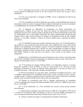 § 1º A autorização de que trata o caput será encaminhada pelo Estado ao FNDE, com a
devida anuência do Município (Anexo I), no mês de janeiro do mesmo ano em que se der o
atendimento.

       § 2º Em casos excepcionais, é facultado ao FNDE revisar as delegações de rede fora do
prazo acima estipulado .

       § 3º É de competência do CAE do Município que assumir a responsabilidade pela oferta de
alimentação escolar aos alunos da educação básica estadual, localizadas em sua área de jurisdição,
o acompanhamento da execução do PNAE nesses estabelecimentos de ensino.

        §4º. A delegação aos Municípios do atendimento aos alunos matriculados nos
estabelecimentos estaduais de que trata este artigo não importa em transferência das demais
atribuições previstas em lei, inclusive quanto à garantia de que a oferta da alimentação escolar se dê
em conformidade com as necessidades nutricionais dos alunos, permanecendo responsável pela
estrutura física e pelos recursos humanos da unidade de alimentação escolar da rede estadual,
inclusive, se necessário, mediante o repasse de recursos próprios para a aquisição de gêneros
alimentícios.

        Art. 8º A Entidade Executora que atenda à clientela de que trata o art. 5º desta Resolução e
que transferir as suas escolas para outra rede de ensino, após a publicação do censo escolar do ano
anterior ao do atendimento, fica obrigada a repassar os recursos financeiros recebidos à conta do
PNAE para a Entidade Executora que a receber, em valor correspondente ao número de alunos
transferidos, mediante convênio, no prazo de até 5 (cinco) dias úteis após a efetivação do crédito
pelo FNDE, tomando-se como base para esse cálculo o censo escolar do ano anterior ao do
atendimento.

       Parágrafo único. A transferência dos recursos financeiros a que se refere o caput deste artigo
não desonera a Entidade Executora transferidora, da obrigação de prestar contas, observando-se o
disposto nesta Resolução e na Lei n° 11.947/2009.

       Art. 9º É facultado aos Estados, Distrito Federal e aos Municípios repassar os recursos
financeiros recebidos à conta do PNAE, no valor per capita fixado no art. 30, inciso II, desta
Resolução, diretamente às escolas de educação básica pertencentes à sua rede de ensino ou às
Unidades Executoras – UEx, observado o disposto nesta Resolução.
       §1º Para fins do disposto no caput deste artigo, consideram-se Unidades Executoras - UEx
as entidades representativas da comunidade escolar (caixa escolar, associação de pais e mestres,
conselho escolar e similares), responsáveis pelo recebimento dos recursos financeiros transferidos
pela EE e pela execução do PNAE em favor das escolas que representam.
        §2º Poderão ser consideradas como UEx as entidades representativas da comunidade
escolar, constituídas para execução do Programa Dinheiro Direto na Escola – PDDE, de que trata a
Lei n° 11.947/2009.
       §3º A escola beneficiária ou a UEx recebedora dos recursos deverá possuir estrutura
necessária para:
       I - realizar processo licitatório, nos termos da Lei n° 8.666, de 21 de junho de 1993, da Lei
n° 10.520, de 17 de julho de 2002 e do Decreto n° 6.447, de 7 de maio de2008, excetuando-se os
casos de aquisição diretamente da agricultura familiar de que tratam os arts. 18 a 24;
       II – realizar o controle de estoque e o armazenamento dos gêneros alimentícios;


                                                                                              5
 