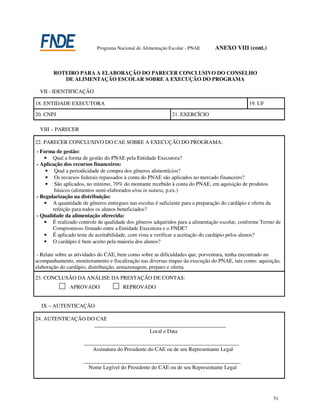 Programa Nacional de Alimentação Escolar - PNAE     ANEXO VIII (cont.)



       ROTEIRO PARA A ELABORAÇÃO DO PARECER CONCLUSIVO DO CONSELHO
          DE ALIMENTAÇÃO ESCOLAR SOBRE A EXECUÇÃO DO PROGRAMA

  VII - IDENTIFICAÇÃO

18. ENTIDADE EXECUTORA                                                                       19. UF

20. CNPJ                                                    21. EXERCÍCIO

  VIII – PARECER

22. PARECER CONCLUSIVO DO CAE SOBRE A EXECUÇÃO DO PROGRAMA:
- Forma de gestão:
   • Qual a forma de gestão do PNAE pela Entidade Executora?
- Aplicação dos recursos financeiros:
    • Qual a periodicidade de compra dos gêneros alimentícios?
    • Os recursos federais repassados à conta do PNAE são aplicados no mercado financeiro?
    • São aplicados, no mínimo, 70% do montante recebido à conta do PNAE, em aquisição de produtos
        básicos (alimentos semi-elaborados e/ou in natura, p.ex.)
- Regularização na distribuição:
   • A quantidade de gêneros entregues nas escolas é suficiente para a preparação do cardápio e oferta da
       refeição para todos os alunos beneficiados?
- Qualidade da alimentação oferecida:
   • É realizado controle de qualidade dos gêneros adquiridos para a alimentação escolar, conforme Termo de
       Compromisso firmado entre a Entidade Executora e o FNDE?
   • É aplicado teste de aceitabilidade, com vista a verificar a aceitação do cardápio pelos alunos?
   • O cardápio é bem aceito pela maioria dos alunos?

 - Relate sobre as atividades do CAE, bem como sobre as dificuldades que, porventura, tenha encontrado no
acompanhamento, monitoramento e fiscalização nas diversas etapas da execução do PNAE, tais como: aquisição,
elaboração do cardápio, distribuição, armazenagem, preparo e oferta.
23. CONCLUSÃO DA ANÁLISE DA PRESTAÇÃO DE CONTAS:
               APROVADO               REPROVADO


  IX – AUTENTICAÇÃO

24. AUTENTICAÇÃO DO CAE
                         ___________________________________________________
                                                  Local e Data

                     _______________________________________________________________
                         Assinatura do Presidente do CAE ou de seu Representante Legal

                    ________________________________________________________________
                       Nome Legível do Presidente do CAE ou de seu Representante Legal




                                                                                                       51
 