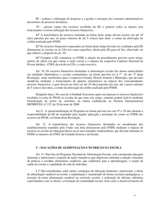 III – realizar a ordenação de despesas e a gestão e execução dos contratos administrativos
decorrentes do processo licitatório;
        IV – prestar contas dos recursos recebidos da EE e praticar todos os demais atos
relacionados à correta utilização dos recursos financeiros.
        §4º A transferência de recursos realizada na forma deste artigo deverá ocorrer em até 10
(dez) parcelas por ano, no prazo máximo de até 5 (cinco) dias úteis, a contar da efetivação do
crédito realizado pelo FNDE.
       §5º Os recursos financeiros repassados na forma deste artigo deverão ser creditados pela EE
diretamente às escolas ou às UEx em conta específica, aberta pela EE para tal fim, observado, no
que cabível, o disposto no art. 30.
       §6º Compete à EE comunicar ao FNDE a adoção do procedimento previsto neste artigo,
através de ofício em que conste a razão social e o número do respectivo Cadastro Nacional de
Pessoa Jurídica - CNPJ, da escola ou UEx, a cada exercício.

        Art. 10. Os recursos financeiros destinados à alimentação escolar dos alunos matriculados
em entidades filantrópicas e escolas comunitárias, na forma prevista no § 1º do art. 5º desta
Resolução, serão transferidos para o respectivo Estado, Distrito Federal e Município, que deverão
atendê-las mediante o fornecimento de gêneros alimentícios ou repasse dos correspondentes
recursos financeiros, o qual deverá ser feito em até 10 (dez) parcelas por ano, até o prazo máximo
de 5 (cinco) dias úteis, a contar da efetivação do crédito realizado pelo FNDE.

       Parágrafo único. No caso de a Entidade Executora optar em repassar os recursos financeiros
recebidos à conta do PNAE às escolas de que trata este artigo, somente poderá fazê-lo mediante
formalização de termo de convênio, na forma estabelecida na Portaria Interministerial
MP/MF/CGU nº 127, de 29 de maio de 2008.

       Art.11. A operacionalização do Programa na forma prevista nos arts 9º e 10 não afastam a
responsabilidade da EE de responder pela regular aplicação e prestação de contas ao FNDE dos
recursos do PNAE, na forma desta Resolução.

       Art. 12. A transferência dos recursos financeiros destinados ao atendimento dos
estabelecimentos mantidos pela União será feita diretamente pelo FNDE mediante o repasse de
recursos às escolas de educação básica ou às suas entidades mantenedoras, que deverão informar ao
FNDE os números do CNPJ, da Unidade Gestora e da Gestão.



       V – DAS AÇÕES DE ALIMENTAÇÃO E NUTRIÇÃO NA ESCOLA

       Art. 13. Para fins do Programa Nacional de Alimentação Escolar, será considerada educação
alimentar e nutricional o conjunto de ações formativas que objetivam estimular a adoção voluntária
de práticas e escolhas alimentares saudáveis, que colaborem para a aprendizagem, o estado de
saúde do escolar e a qualidade de vida do indivíduo.

       § 1º São consideradas, entre outras, estratégias de educação alimentar e nutricional: a oferta
da alimentação saudável na escola, a implantação e manutenção de hortas escolares pedagógicas, a
inserção do tema alimentação saudável no currículo escolar, a realização de oficinas culinárias
experimentais com os alunos, a formação da comunidade escolar, bem como o desenvolvimento de



                                                                                             6
 