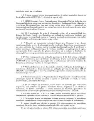 tecnologias sociais que a beneficiem.

        § 2º A fim de promover práticas alimentares saudáveis, deverá ser respeitado o disposto na
Portaria Interministerial MEC/MS n° 1.010, de 8 de maio de 2006.

       § 3º O FNDE fomentará Centros Colaboradores em Alimentação e Nutrição do Escolar e/ou
Centros de Referência por meio de parcerias com Instituições e Entidades de Ensino e Pesquisa e
Associações Técnico-científicas, para que possam prestar apoio técnico e operacional na
implementação da alimentação saudável nas escolas, bem como o desenvolvimento de outras ações
pertinentes à boa execução do Programa.

       Art. 14. A coordenação das ações de alimentação escolar, sob a responsabilidade dos
Estados, do Distrito Federal e dos Municípios, será realizada por nutricionista habilitado, que
deverá assumir a responsabilidade técnica do Programa, respeitando as diretrizes previstas na Lei
n° 11.947/2009 e nas legislações pertinentes, no que couber.

        § 1º Compete ao nutricionista responsável-técnico pelo Programa, e aos demais
nutricionistas lotados no setor de alimentação escolar, coordenar o diagnóstico e o monitoramento
do estado nutricional dos estudantes, planejar o cardápio da alimentação escolar de acordo com a
cultura alimentar, o perfil epidemiológico da população atendida e a vocação agrícola da região,
acompanhando desde a aquisição dos gêneros alimentícios até a produção e distribuição da
alimentação, bem como propor e realizar ações de educação alimentar e nutricional nas escolas.

       § 2º Para o cumprimento das atribuições previstas no § 1º, deste artigo, a Entidade
Executora e o nutricionista-responsável técnico pelo Programa deverão respeitar a Resolução CFN
nº 358/2005, e suas substituições, que dispõe sobre as atribuições do nutricionista no âmbito do
Programa de Alimentação Escolar e dá outras providências.

        § 3º A Entidade Executora deverá dar condições suficientes e adequadas de trabalho para o
nutricionista, obedecendo ao desenvolvimento das atribuições previstas na Resolução CFN nº
358/2005 e suas substituições e, inclusive, cumprindo os parâmetros numéricos recomendados de
nutricionistas por escolares.

       § 4º O nutricionista que atua no Programa deverá ser obrigatoriamente vinculado ao setor de
alimentação escolar da Entidade Executora, e deverá ser cadastrado no FNDE, na forma
estabelecida no Anexo II desta Resolução.

        Art. 15. Os cardápios da alimentação escolar deverão ser elaborados pelo nutricionista
responsável, com utilização de gêneros alimentícios básicos, respeitando-se as referências
nutricionais, os hábitos alimentares, a cultura alimentar da localidade, pautando-se na
sustentabilidade e diversificação agrícola da região e na alimentação saudável e adequada.
       § 1º Como disposto na Lei n° 11.947/2009, gêneros alimentícios básicos são aqueles
indispensáveis à promoção de uma alimentação saudável, observada a regulamentação aplicável.
        § 2º Os cardápios deverão ser planejados, de modo a atender, em média, às necessidades
nutricionais estabelecidas na forma do disposto nos Anexo III desta Resolução, de modo a suprir:
        I - quando oferecida uma refeição, no mínimo, 20% (vinte por cento) das necessidades
nutricionais diárias dos alunos matriculados na educação básica, em período parcial;
       II - por refeição oferecida, no mínimo, 30% (trinta por cento) das necessidades nutricionais



                                                                                           7
 