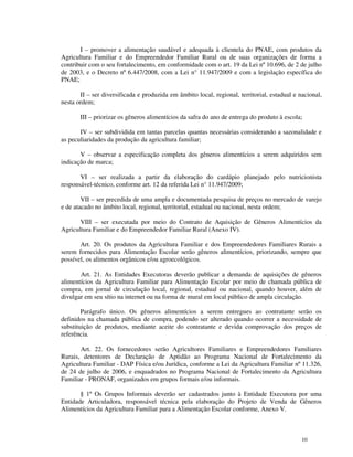I – promover a alimentação saudável e adequada à clientela do PNAE, com produtos da
Agricultura Familiar e do Empreendedor Familiar Rural ou de suas organizações de forma a
contribuir com o seu fortalecimento, em conformidade com o art. 19 da Lei nº 10.696, de 2 de julho
de 2003, e o Decreto nº 6.447/2008, com a Lei n° 11.947/2009 e com a legislação específica do
PNAE;

       II – ser diversificada e produzida em âmbito local, regional, territorial, estadual e nacional,
nesta ordem;

       III – priorizar os gêneros alimentícios da safra do ano de entrega do produto à escola;

       IV – ser subdividida em tantas parcelas quantas necessárias considerando a sazonalidade e
as peculiaridades da produção da agricultura familiar;

       V – observar a especificação completa dos gêneros alimentícios a serem adquiridos sem
indicação de marca;

       VI – ser realizada a partir da elaboração do cardápio planejado pelo nutricionista
responsável-técnico, conforme art. 12 da referida Lei n° 11.947/2009;

        VII – ser precedida de uma ampla e documentada pesquisa de preços no mercado de varejo
e de atacado no âmbito local, regional, territorial, estadual ou nacional, nesta ordem;

       VIII – ser executada por meio do Contrato de Aquisição de Gêneros Alimentícios da
Agricultura Familiar e do Empreendedor Familiar Rural (Anexo IV).

       Art. 20. Os produtos da Agricultura Familiar e dos Empreendedores Familiares Rurais a
serem fornecidos para Alimentação Escolar serão gêneros alimentícios, priorizando, sempre que
possível, os alimentos orgânicos e/ou agroecológicos.

       Art. 21. As Entidades Executoras deverão publicar a demanda de aquisições de gêneros
alimentícios da Agricultura Familiar para Alimentação Escolar por meio de chamada pública de
compra, em jornal de circulação local, regional, estadual ou nacional, quando houver, além de
divulgar em seu sítio na internet ou na forma de mural em local público de ampla circulação.

        Parágrafo único. Os gêneros alimentícios a serem entregues ao contratante serão os
definidos na chamada pública de compra, podendo ser alterado quando ocorrer a necessidade de
substituição de produtos, mediante aceite do contratante e devida comprovação dos preços de
referência.

       Art. 22. Os fornecedores serão Agricultores Familiares e Empreendedores Familiares
Rurais, detentores de Declaração de Aptidão ao Programa Nacional de Fortalecimento da
Agricultura Familiar - DAP Física e/ou Jurídica, conforme a Lei da Agricultura Familiar nº 11.326,
de 24 de julho de 2006, e enquadrados no Programa Nacional de Fortalecimento da Agricultura
Familiar - PRONAF, organizados em grupos formais e/ou informais.

       § 1º Os Grupos Informais deverão ser cadastrados junto à Entidade Executora por uma
Entidade Articuladora, responsável técnica pela elaboração do Projeto de Venda de Gêneros
Alimentícios da Agricultura Familiar para a Alimentação Escolar conforme, Anexo V.



                                                                                              10
 
