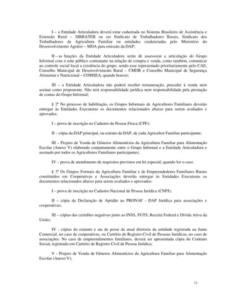 I – a Entidade Articuladora deverá estar cadastrada no Sistema Brasileiro de Assistência e
Extensão Rural – SIBRATER ou ser Sindicato de Trabalhadores Rurais, Sindicato dos
Trabalhadores da Agricultura Familiar ou entidades credenciadas pelo Ministério do
Desenvolvimento Agrário – MDA para emissão da DAP;

       II – as funções da Entidade Articuladora serão de assessorar a articulação do Grupo
Informal com o ente público contratante na relação de compra e venda, como também, comunicar
ao controle social local a existência do grupo, sendo esse representado prioritariamente pelo CAE,
Conselho Municipal de Desenvolvimento Rural – CMDR e Conselho Municipal de Segurança
Alimentar e Nutricional – COMSEA, quando houver;

       III – a Entidade Articuladora não poderá receber remuneração, proceder à venda nem
assinar como proponente. Não terá responsabilidade jurídica nem responsabilidade pela prestação
de contas do Grupo Informal;

       § 2º No processo de habilitação, os Grupos Informais de Agricultores Familiares deverão
entregar às Entidades Executoras os documentos relacionados abaixo para serem avaliados e
aprovados:

         I – prova de inscrição no Cadastro de Pessoa Física (CPF);

         II – cópia da DAP principal, ou extrato da DAP, de cada Agricultor Familiar participante;

       III – Projeto de Venda de Gêneros Alimentícios da Agricultura Familiar para Alimentação
Escolar (Anexo V) elaborado conjuntamente entre o Grupo Informal e a Entidade Articuladora e
assinado por todos os Agricultores Familiares participantes;

         IV – prova de atendimento de requisitos previstos em lei especial, quando for o caso.

        § 3º Os Grupos Formais da Agricultura Familiar e de Empreendedores Familiares Rurais
constituídos em Cooperativas e Associações deverão entregar às Entidades Executoras os
documentos relacionados abaixo para serem avaliados e aprovados:

         I – prova de inscrição no Cadastro Nacional de Pessoa Jurídica (CNPJ);

       II – cópia da Declaração de Aptidão ao PRONAF - DAP Jurídica para associações e
cooperativas;

         III – cópias das certidões negativas junto ao INSS, FGTS, Receita Federal e Dívida Ativa da
União;

        IV - cópias do estatuto e ata de posse da atual diretoria da entidade registrada na Junta
Comercial, no caso de cooperativas, ou Cartório de Registro Civil de Pessoas Jurídicas, no caso de
associações. No caso de empreendimentos familiares, deverá ser apresentada cópia do Contrato
Social, registrado em Cartório de Registro Civil de Pessoa Jurídica;

       V - Projeto de Venda de Gêneros Alimentícios da Agricultura Familiar para Alimentação
Escolar (Anexo V);




                                                                                                 11
 