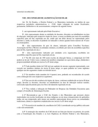 sensoriais reconhecidos.


       VIII - DO CONSELHO DE ALIMENTAÇÃO ESCOLAR

       Art. 26. Os Estados, o Distrito Federal e os Municípios instituirão, no âmbito de suas
respectivas jurisdições administrativas, o CAE, órgão colegiado de caráter fiscalizador,
permanente, deliberativo e de assessoramento, composto da seguinte forma:

       I - um representante indicado pelo Poder Executivo;
       II - dois representantes dentre as entidades de docentes, discentes ou trabalhadores na área
de educação, indicados pelo respectivo órgão de classe, a serem escolhidos por meio de assembléia
específica para tal fim, registrada em ata, sendo que um deles deverá ser representado pelos
docentes e, ainda, os discentes só poderão ser indicados e eleitos quando forem maiores de 18 anos
ou emancipados;
        III - dois representantes de pais de alunos, indicados pelos Conselhos Escolares,
Associações de Pais e Mestres ou entidades similares, escolhidos por meio de assembléia específica
para tal fim, registrada em ata; e
      IV - dois representantes indicados por entidades civis organizadas, escolhidos em
assembléia específica para tal fim, registrada em ata.
       § 1º Na EE com mais de 100 (cem) escolas da educação básica, a composição do CAE
poderá ser de até 3 (três) vezes o número de membros estipulado no caput deste artigo, obedecida à
proporcionalidade definida nos incisos I a IV deste artigo.

       § 2º Cada membro titular do CAE terá um suplente do mesmo segmento representado, com
exceção aos membros titulares do inciso II deste artigo, os quais poderão ter como suplentes
qualquer um dos segmentos citados no referido inciso.

       § 3º Os membros terão mandato de 4 (quatro) anos, podendo ser reconduzidos de acordo
com a indicação dos seus respectivos segmentos.

        § 4º Em caso de não existência de órgãos de classe, conforme estabelecido no inciso II deste
artigo, deverão os docentes, discentes ou trabalhadores na área de educação realizar reunião,
convocada especificamente para esse fim e devidamente registrada em ata.

      § 5º Fica vedada a indicação do Ordenador de Despesas das Entidades Executoras para
compor o Conselho de Alimentação Escolar.

        § 6º Recomenda-se que o CAE dos Estados e dos Municípios que possuem alunos
matriculados em escolas localizadas em áreas indígenas ou em áreas remanescentes de quilombos
tenha, em sua composição, pelo menos um membro representante desses povos ou comunidades
tradicionais, dentre os segmentos estabelecidos nos incisos I a IV deste artigo.

       § 7º O exercício do mandato de conselheiro do CAE é considerado serviço público relevante
e não será remunerado.

     § 8º A nomeação dos membros do CAE deverá ser feita por decreto ou portaria, de acordo
com a Constituição dos Estados e as Leis Orgânicas do Distrito Federal e dos Municípios,



                                                                                            14
 